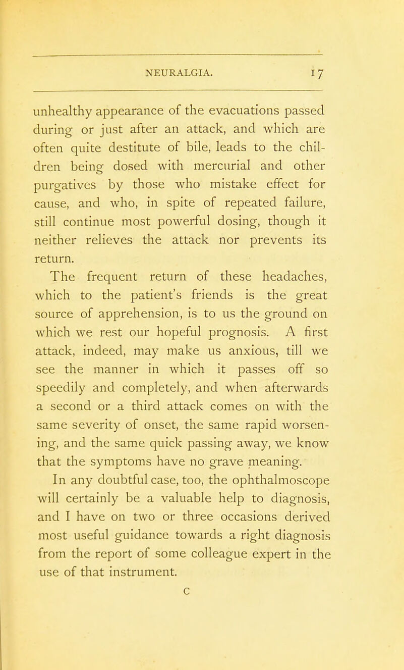 unhealthy appearance of the evacuations passed during or just after an attack, and which are often quite destitute of bile, leads to the chil- dren being dosed with mercurial and other purgatives by those who mistake effect for cause, and who, in spite of repeated failure, still continue most powerful dosing, though it neither relieves the attack nor prevents its return. The frequent return of these headaches, which to the patient’s friends is the great source of apprehension, is to us the ground on which we rest our hopeful prognosis. A first attack, indeed, may make us anxious, till we see the manner in which it passes off so speedily and completely, and when afterwards a second or a third attack comes on with the same severity of onset, the same rapid worsen- ing, and the same quick passing away, we know that the symptoms have no grave meaning. In any doubtful case, too, the ophthalmoscope will certainly be a valuable help to diagnosis, and I have on two or three occasions derived most useful guidance towards a right diagnosis from the report of some colleague expert in the use of that instrument. c