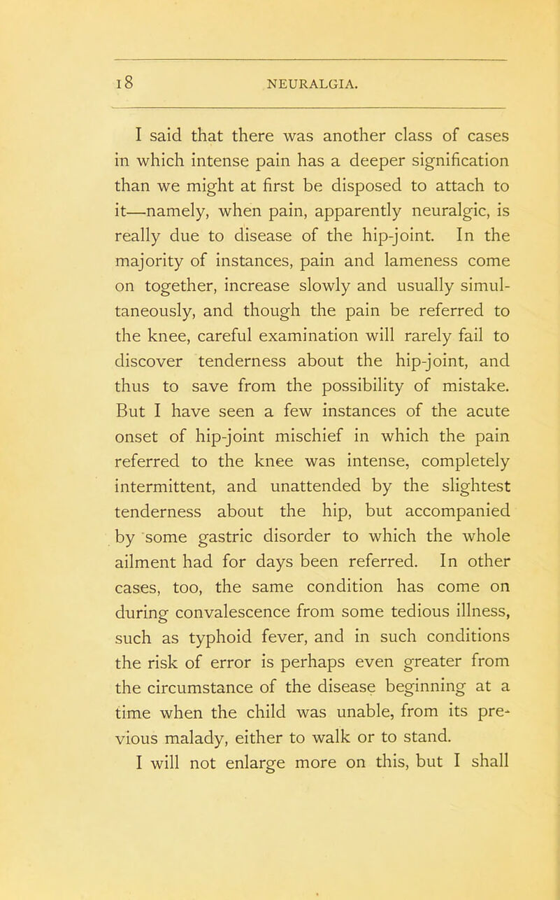 I said that there was another class of cases in which intense pain has a deeper signification than we might at first be disposed to attach to it—namely, when pain, apparently neuralgic, is really due to disease of the hip-joint. In the majority of instances, pain and lameness come on together, increase slowly and usually simul- taneously, and though the pain be referred to the knee, careful examination will rarely fail to discover tenderness about the hip-joint, and thus to save from the possibility of mistake. But I have seen a few instances of the acute onset of hip-joint mischief in which the pain referred to the knee was intense, completely intermittent, and unattended by the slightest tenderness about the hip, but accompanied by some gastric disorder to which the whole ailment had for days been referred. In other cases, too, the same condition has come on during convalescence from some tedious illness, such as typhoid fever, and in such conditions the risk of error is perhaps even greater from the circumstance of the disease beginning at a time when the child was unable, from its pre- vious malady, either to walk or to stand. I will not enlarge more on this, but I shall