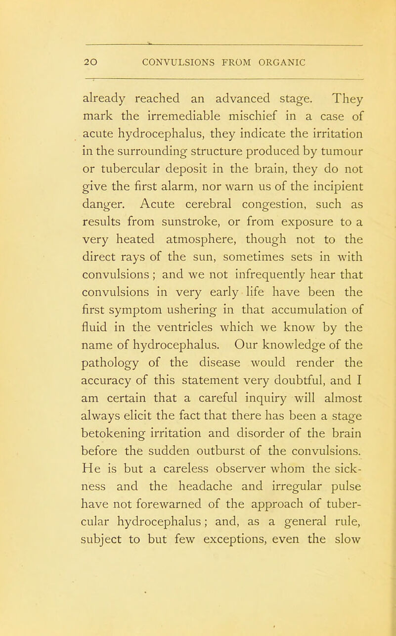 already reached an advanced stage. They mark the irremediable mischief in a case of acute hydrocephalus, they indicate the irritation in the surrounding structure produced by tumour or tubercular deposit in the brain, they do not give the first alarm, nor warn us of the incipient danger. Acute cerebral congestion, such as results from sunstroke, or from exposure to a very heated atmosphere, though not to the direct rays of the sun, sometimes sets in with convulsions; and we not infrequently hear that convulsions in very early life have been the first symptom ushering in that accumulation of fluid in the ventricles which we know by the name of hydrocephalus. Our knowledge of the pathology of the disease would render the accuracy of this statement very doubtful, and I am certain that a careful inquiry will almost always elicit the fact that there has been a stage betokening irritation and disorder of the brain before the sudden outburst of the convulsions. He is but a careless observer whom the sick- ness and the headache and irregular pulse have not forewarned of the approach of tuber- cular hydrocephalus; and, as a general rule, subject to but few exceptions, even the slow