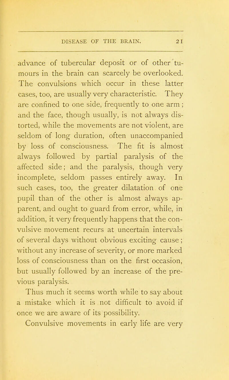 advance of tubercular deposit or of other tu- mours in the brain can scarcely be overlooked. The convulsions which occur in these latter cases, too, are usually very characteristic. They are confined to one side, frequently to one arm; and the face, though usually, is not always dis- torted, while the movements are not violent, are seldom of long duration, often unaccompanied by loss of consciousness. The fit is almost always followed by partial paralysis of the affected side; and the paralysis, though very incomplete, seldom passes entirely away. In such cases, too, the greater dilatation of one pupil than of the other is almost always ap- parent, and ought to guard from error, while, in addition, it very frequently happens that the con- vulsive movement recurs at uncertain intervals of several days without obvious exciting cause ; without any increase of severity, or more marked loss of consciousness than on the first occasion, but usually followed by an increase of the pre- vious paralysis. Thus much it seems worth Avhile to say about a mistake which it is not difficult to avoid if once we are aware of its possibility. Convulsive movements in early life are very