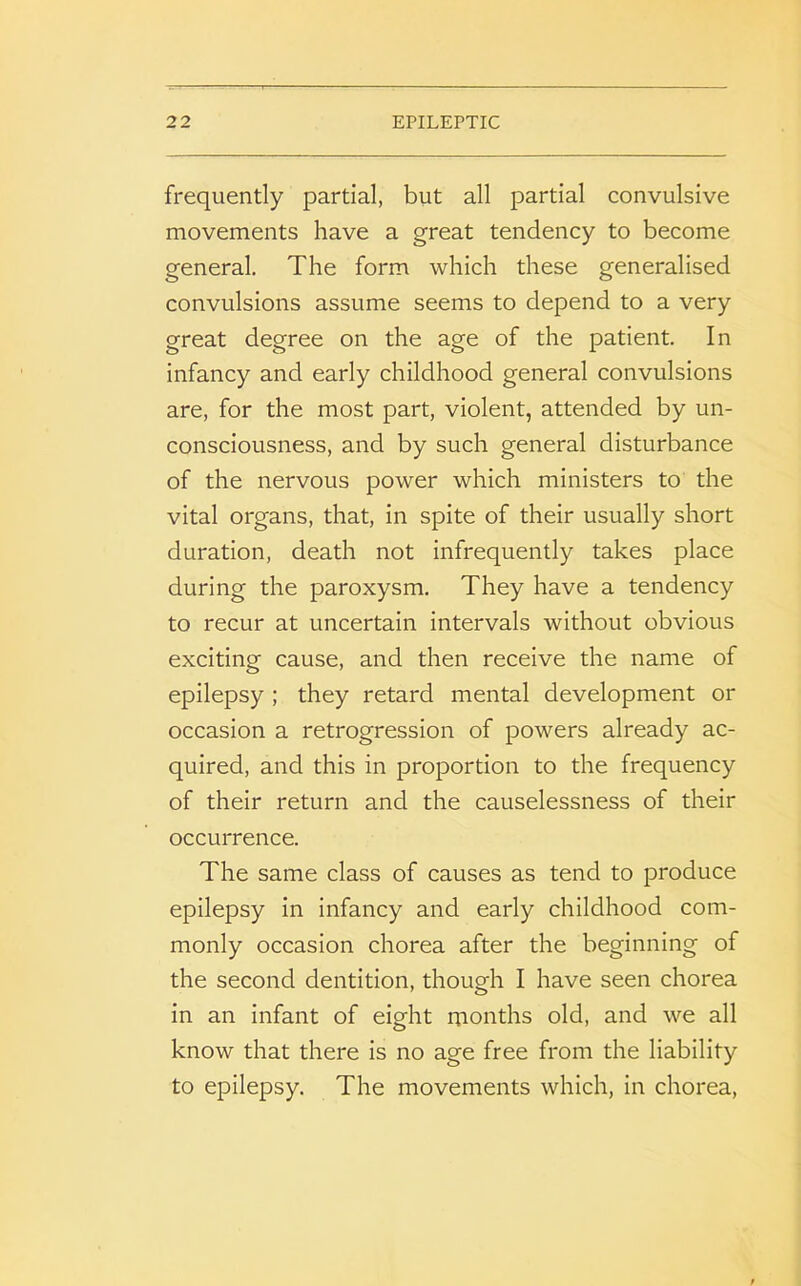 frequently partial, but all partial convulsive movements have a great tendency to become general. The form which these generalised convulsions assume seems to depend to a very great degree on the age of the patient. In infancy and early childhood general convulsions are, for the most part, violent, attended by un- consciousness, and by such general disturbance of the nervous power which ministers to the vital organs, that, in spite of their usually short duration, death not infrequently takes place during the paroxysm. They have a tendency to recur at uncertain intervals without obvious exciting cause, and then receive the name of epilepsy ; they retard mental development or occasion a retrogression of powers already ac- quired, and this in proportion to the frequency of their return and the causelessness of their occurrence. The same class of causes as tend to produce epilepsy in infancy and early childhood com- monly occasion chorea after the beginning of the second dentition, though I have seen chorea in an infant of eight months old, and we all know that there is no age free from the liability to epilepsy. The movements which, in chorea,