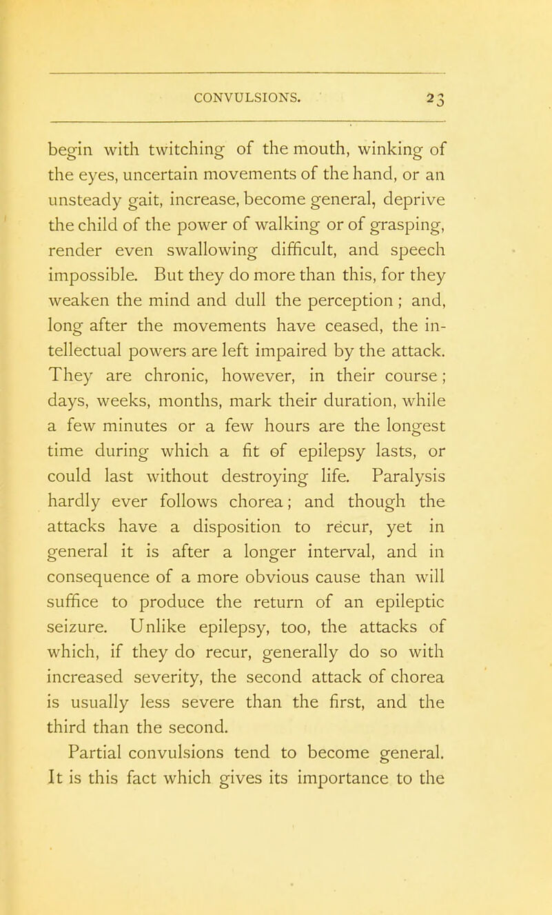 begin with twitching of the mouth, winking of the eyes, uncertain movements of the hand, or an unsteady gait, increase, become general, deprive the child of the power of walking or of grasping, render even swallowing difficult, and speech impossible. But they do more than this, for they weaken the mind and dull the perception ; and, long after the movements have ceased, the in- tellectual powers are left impaired by the attack. They are chronic, however, in their course; days, weeks, months, mark their duration, while a few minutes or a few hours are the longest time during which a fit of epilepsy lasts, or could last without destroying life. Paralysis hardly ever follows chorea; and though the attacks have a disposition to recur, yet in general it is after a longer interval, and in consequence of a more obvious cause than will suffice to produce the return of an epileptic seizure. Unlike epilepsy, too, the attacks of which, if they do recur, generally do so with increased severity, the second attack of chorea is usually less severe than the first, and the third than the second. Partial convulsions tend to become general. It is this fact which gives its importance to the