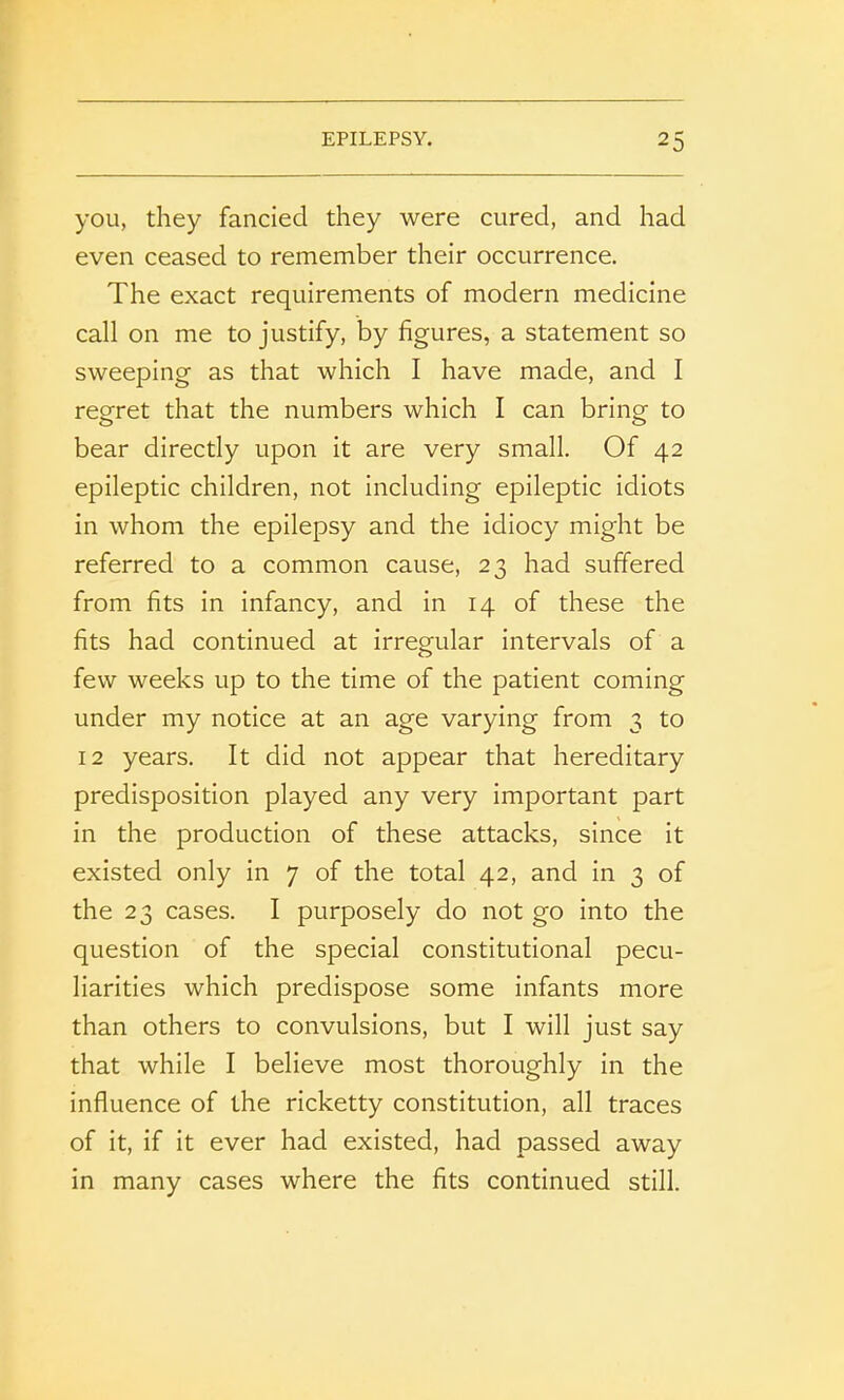 you, they fancied they were cured, and had even ceased to remember their occurrence. The exact requirements of modern medicine call on me to justify, by figures, a statement so sweeping as that which I have made, and I regret that the numbers which I can bring to bear directly upon it are very small. Of 42 epileptic children, not including epileptic idiots in whom the epilepsy and the idiocy might be referred to a common cause, 23 had suffered from fits in infancy, and in 14 of these the fits had continued at irregular intervals of a few weeks up to the time of the patient coming under my notice at an age varying from 3 to 12 years. It did not appear that hereditary predisposition played any very important part in the production of these attacks, since it existed only in 7 of the total 42, and in 3 of the 23 cases. I purposely do not go into the question of the special constitutional pecu- liarities which predispose some infants more than others to convulsions, but I will just say that while I believe most thoroughly in the influence of the ricketty constitution, all traces of it, if it ever had existed, had passed away in many cases where the fits continued still.