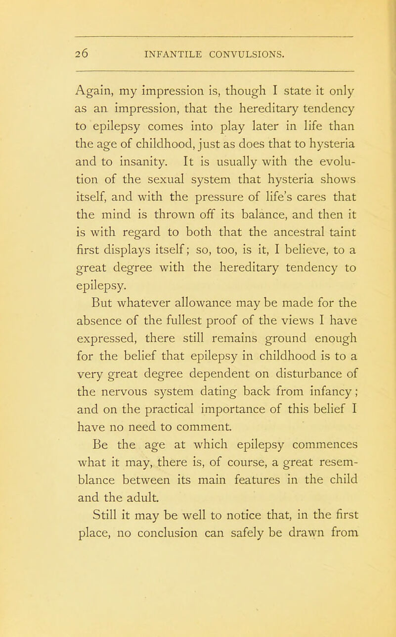 Again, my impression is, though I state it only as an impression, that the hereditary tendency to epilepsy comes into play later in life than the age of childhood, just as does that to hysteria and to insanity. It is usually with the evolu- tion of the sexual system that hysteria shows itself, and with the pressure of life’s cares that the mind is thrown off its balance, and then it is with regard to both that the ancestral taint first displays itself; so, too, is it, I believe, to a great degree with the hereditary tendency to epilepsy. But whatever allowance may be made for the absence of the fullest proof of the views I have expressed, there still remains ground enough for the belief that epilepsy in childhood is to a very great degree dependent on disturbance of the nervous system dating back from infancy ; and on the practical importance of this belief I have no need to comment. Be the age at which epilepsy commences what it may, there is, of course, a great resem- blance between its main features in the child and the adult. Still it may be well to notice that, in the first place, no conclusion can safely be drawn from