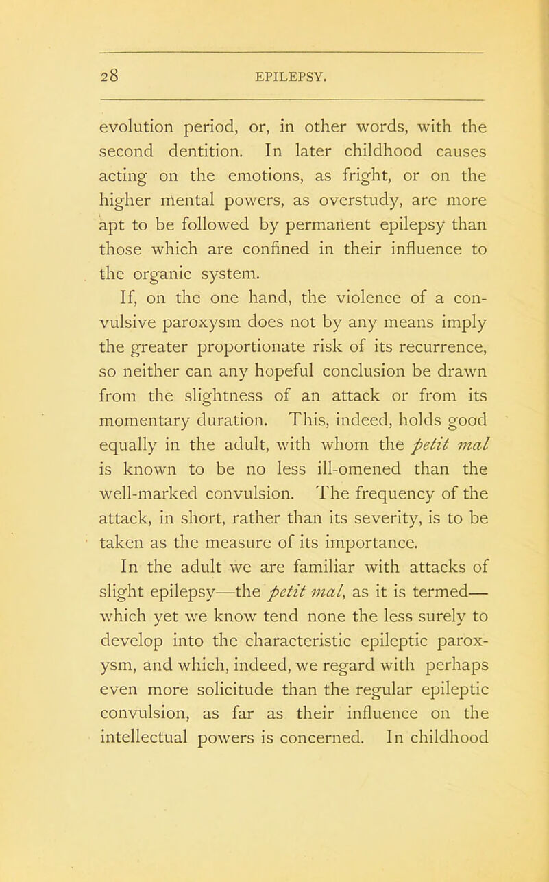 evolution period, or, in other words, with the second dentition. In later childhood causes acting on the emotions, as fright, or on the higher mental powers, as overstudy, are more apt to be followed by permanent epilepsy than those which are confined in their influence to the organic system. If, on the one hand, the violence of a con- vulsive paroxysm does not by any means imply the greater proportionate risk of its recurrence, so neither can any hopeful conclusion be drawn from the slightness of an attack or from its momentary duration. This, indeed, holds good equally in the adult, with whom the petit mal is known to be no less ill-omened than the well-marked convulsion. The frequency of the attack, in short, rather than its severity, is to be taken as the measure of its importance. In the adult we are familiar with attacks of slight epilepsy-—the petit mat, as it is termed— which yet we know tend none the less surely to develop into the characteristic epileptic parox- ysm, and which, indeed, we regard with perhaps even more solicitude than the regular epileptic convulsion, as far as their influence on the intellectual powers is concerned. In childhood