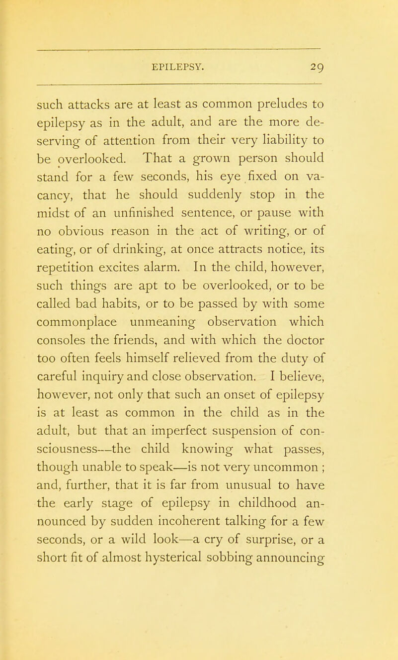 such attacks are at least as common preludes to epilepsy as in the adult, and are the more de- serving of attention from their very liability to be overlooked. That a grown person should stand for a few seconds, his eye fixed on va- cancy, that he should suddenly stop in the midst of an unfinished sentence, or pause with no obvious reason in the act of writing, or of eating, or of drinking, at once attracts notice, its repetition excites alarm. In the child, however, such things are apt to be overlooked, or to be called bad habits, or to be passed by with some commonplace unmeaning observation which consoles the friends, and with which the doctor too often feels himself relieved from the duty of careful inquiry and close observation. I believe, however, not only that such an onset of epilepsy is at least as common in the child as in the adult, but that an imperfect suspension of con- sciousness—the child knowing what passes, though unable to speak—is not very uncommon ; and, further, that it is far from unusual to have the early stage of epilepsy in childhood an- nounced by sudden incoherent talking for a few seconds, or a wild look—a cry of surprise, or a short fit of almost hysterical sobbing announcing