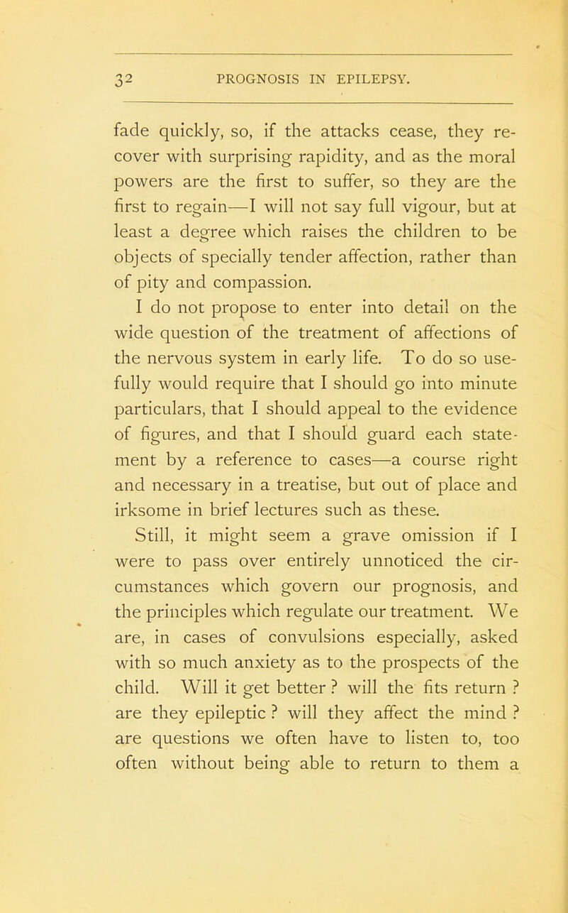 fade quickly, so, if the attacks cease, they re- cover with surprising rapidity, and as the moral powers are the first to suffer, so they are the first to regain—I will not say full vigour, but at least a degree which raises the children to be objects of specially tender affection, rather than of pity and compassion. I do not propose to enter into detail on the wide question of the treatment of affections of the nervous system in early life. To do so use- fully would require that I should go into minute particulars, that I should appeal to the evidence of figures, and that I should guard each state- ment by a reference to cases—a course right and necessary in a treatise, but out of place and irksome in brief lectures such as these. Still, it might seem a grave omission if I were to pass over entirely unnoticed the cir- cumstances which govern our prognosis, and the principles which regulate our treatment. We are, in cases of convulsions especially, asked with so much anxiety as to the prospects of the child. Will it get better ? will the fits return ? are they epileptic ? will they affect the mind ? are questions we often have to listen to, too often without being able to return to them a