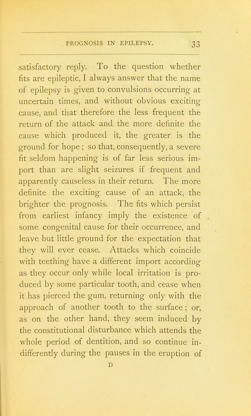 satisfactory reply. To the question whether fits are epileptic, I always answer that the name of epilepsy is given to convulsions occurring at uncertain times, and without obvious exciting cause, and that therefore the less frequent the return of the attack and the more definite the cause which produced it, the greater is the ground for hope ; so that, consequently, a severe fit seldom happening is of far less serious im- port than are slight seizures if frequent and apparently causeless in their return. The more definite the exciting cause of an attack, the brighter the prognosis. The fits which persist from earliest infancy imply the existence of some congenital cause for their occurrence, and leave but little ground for the expectation that they will ever cease. Attacks which coincide with teething have a different import according as they occur only while local irritation is pro- duced by some particular tooth, and cease when it has pierced the gum, returning only with the approach of another tooth to the surface ; or, as on the other hand, they seem induced by the constitutional disturbance which attends the whole period of dentition, and so continue in- differently during the pauses in the eruption of D