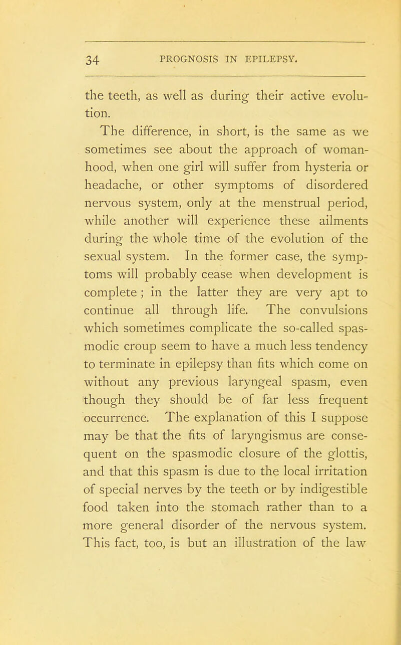 the teeth, as well as during their active evolu- tion. The difference, in short, is the same as we sometimes see about the approach of woman- hood, when one girl will suffer from hysteria or headache, or other symptoms of disordered nervous system, only at the menstrual period, while another will experience these ailments during the whole time of the evolution of the sexual system. In the former case, the symp- toms will probably cease when development is complete ; in the latter they are very apt to continue all through life. The convulsions which sometimes complicate the so-called spas- modic croup seem to have a much less tendency to terminate in epilepsy than fits which come on without any previous laryngeal spasm, even though they should be of far less frequent occurrence. The explanation of this I suppose may be that the fits of laryngismus are conse- quent on the spasmodic closure of the glottis, and that this spasm is due to the local irritation of special nerves by the teeth or by indigestible food taken into the stomach rather than to a more general disorder of the nervous system. This fact, too, is but an illustration of the law