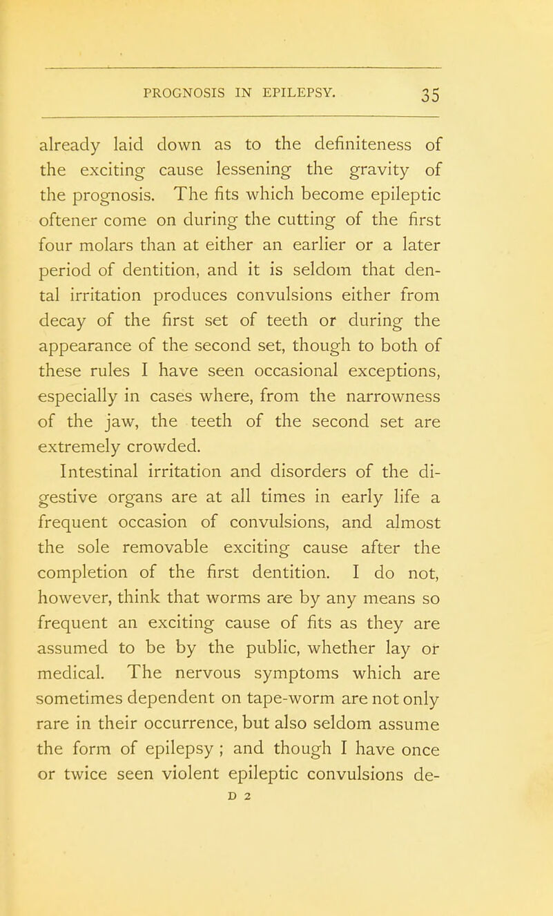 already laid down as to the definiteness of the exciting cause lessening the gravity of the prognosis. The fits which become epileptic oftener come on during the cutting of the first four molars than at either an earlier or a later period of dentition, and it is seldom that den- tal irritation produces convulsions either from decay of the first set of teeth or during the appearance of the second set, though to both of these rules I have seen occasional exceptions, especially in cases where, from the narrowness of the jaw, the teeth of the second set are extremely crowded. Intestinal irritation and disorders of the di- gestive organs are at all times in early life a frequent occasion of convulsions, and almost the sole removable exciting cause after the completion of the first dentition. I do not, however, think that worms are by any means so frequent an exciting cause of fits as they are assumed to be by the public, whether lay or medical. The nervous symptoms which are sometimes dependent on tape-worm are not only rare in their occurrence, but also seldom assume the form of epilepsy ; and though I have once or twice seen violent epileptic convulsions de- D 2