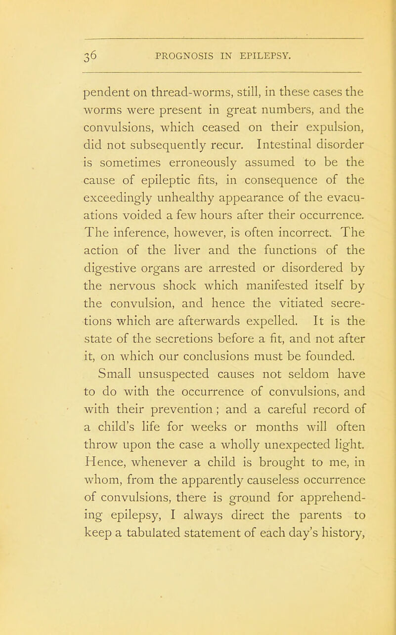 pendent on thread-worms, still, in these cases the worms were present in great numbers, and the convulsions, which ceased on their expulsion, did not subsequently recur. Intestinal disorder is sometimes erroneously assumed to be the cause of epileptic fits, in consequence of the exceedingly unhealthy appearance of the evacu- ations voided a few hours after their occurrence. The inference, however, is often incorrect. The action of the liver and the functions of the digestive organs are arrested or disordered by the nervous shock which manifested itself by the convulsion, and hence the vitiated secre- tions which are afterwards expelled. It is the state of the secretions before a fit, and not after it, on which our conclusions must be founded. Small unsuspected causes not seldom have to do with the occurrence of convulsions, and with their prevention; and a careful record of a child’s life for weeks or months will often throw upon the case a wholly unexpected light. Hence, whenever a child is brought to me, in whom, from the apparently causeless occurrence of convulsions, there is ground for apprehend- ing epilepsy, I always direct the parents to keep a tabulated statement of each day’s history,