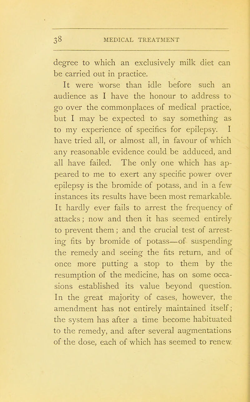 degree to which an exclusively milk diet can be carried out in practice. It were worse than idle before such an audience as I have the honour to address to go over the commonplaces of medical practice, but I may be expected to say something as to my experience of specifics for epilepsy. I have tried all, or almost all, in favour of which any reasonable evidence could be adduced, and all have failed. The only one which has ap- peared to me to exert any specific power over epilepsy is the bromide of potass, and in a few instances its results have been most remarkable. It hardly ever fails to arrest the frequency of attacks; now and then it has seemed entirely to prevent them; and the crucial test of arrest- ing fits by bromide of potass—of suspending the remedy and seeing the fits return, and of once more putting a stop to them by the resumption of the medicine, has on some occa- sions established its value beyond question. In the great majority of cases, however, the amendment has not entirely maintained itself; the system has after a time become habituated to the remedy, and after several augmentations of the dose, each of which has seemed to renew.