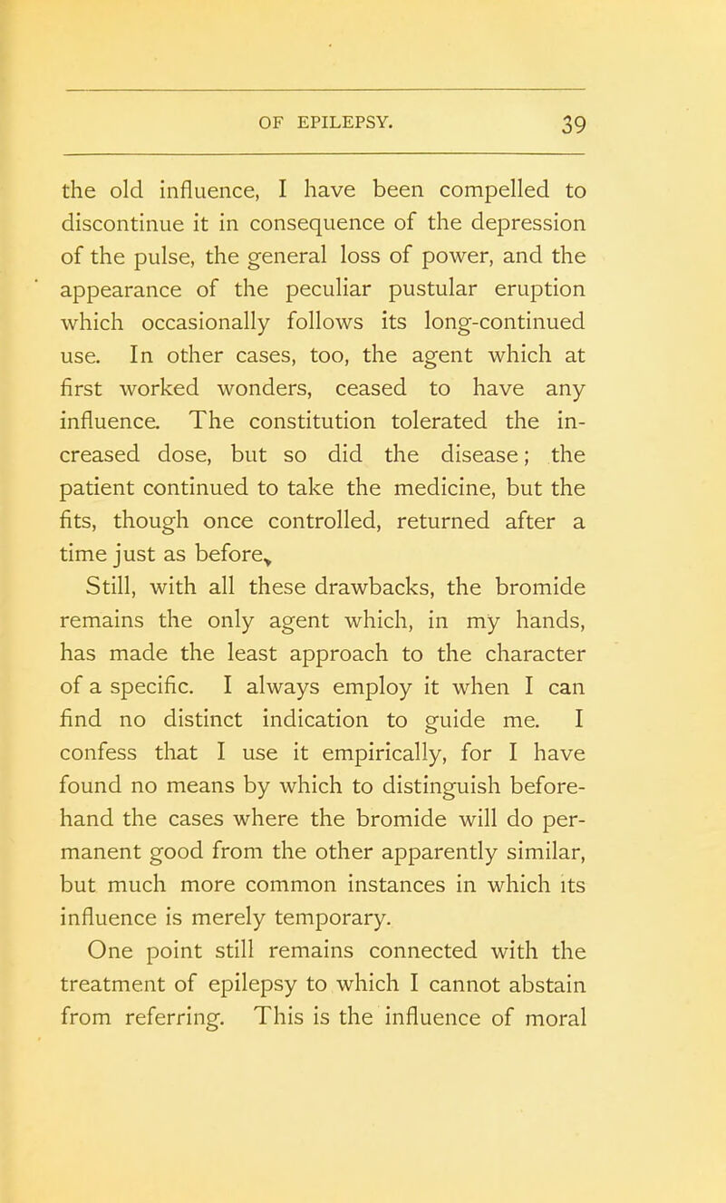 the old influence, I have been compelled to discontinue it in consequence of the depression of the pulse, the general loss of power, and the appearance of the peculiar pustular eruption which occasionally follows its long-continued use. In other cases, too, the agent which at first worked wonders, ceased to have any influence. The constitution tolerated the in- creased dose, but so did the disease; the patient continued to take the medicine, but the fits, though once controlled, returned after a time just as before> Still, with all these drawbacks, the bromide remains the only agent which, in my hands, has made the least approach to the character of a specific. I always employ it when I can find no distinct indication to guide me. I confess that I use it empirically, for I have found no means by which to distinguish before- hand the cases where the bromide will do per- manent good from the other apparently similar, but much more common instances in which its influence is merely temporary. One point still remains connected with the treatment of epilepsy to which I cannot abstain from referring. This is the influence of moral