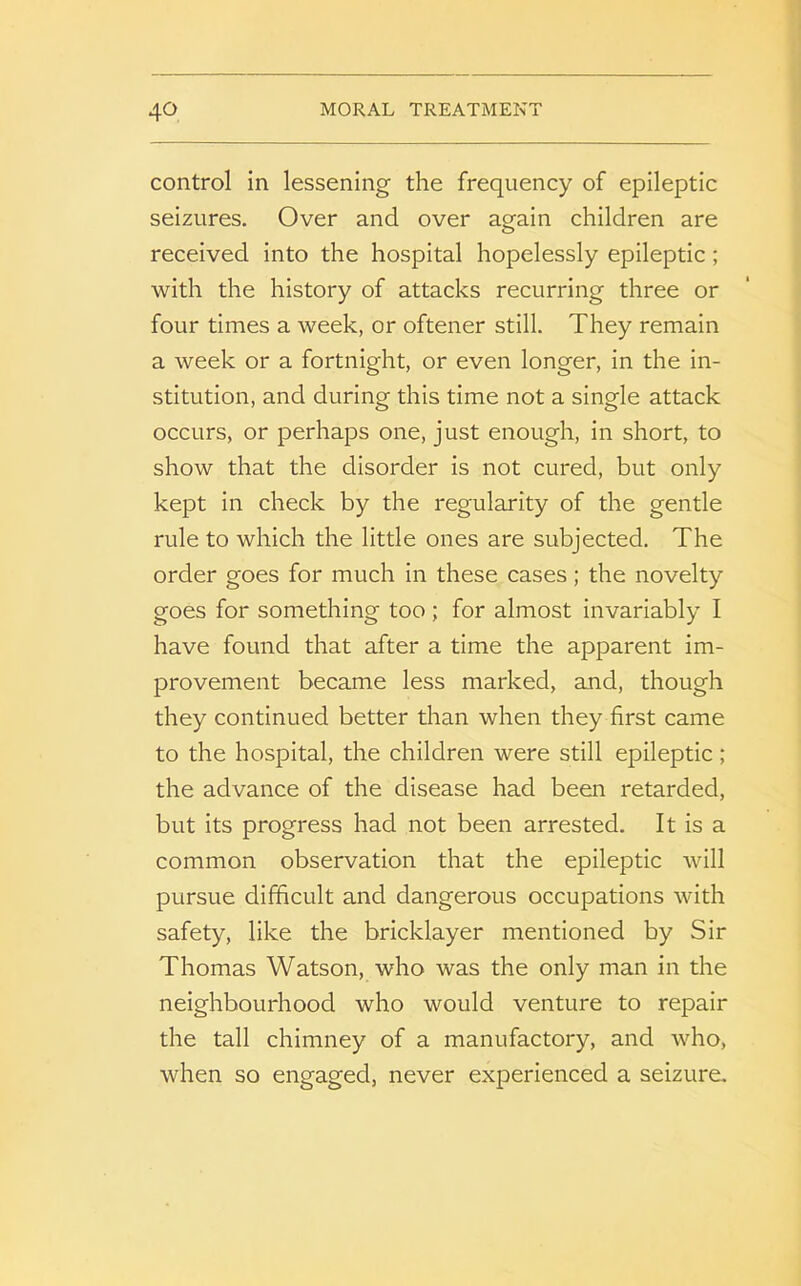 control in lessening the frequency of epileptic seizures. Over and over again children are received into the hospital hopelessly epileptic; with the history of attacks recurring three or four times a week, or oftener still. They remain a week or a fortnight, or even longer, in the in- stitution, and during this time not a single attack occurs, or perhaps one, just enough, in short, to show that the disorder is not cured, but only kept in check by the regularity of the gentle rule to which the little ones are subjected. The order goes for much in these cases; the novelty goes for something too ; for almost invariably I have found that after a time the apparent im- provement became less marked, and, though they continued better than when they first came to the hospital, the children were still epileptic; the advance of the disease had been retarded, but its progress had not been arrested. It is a common observation that the epileptic will pursue difficult and dangerous occupations with safety, like the bricklayer mentioned by Sir Thomas Watson, who was the only man in the neighbourhood who would venture to repair the tall chimney of a manufactory, and who, when so engaged, never experienced a seizure.
