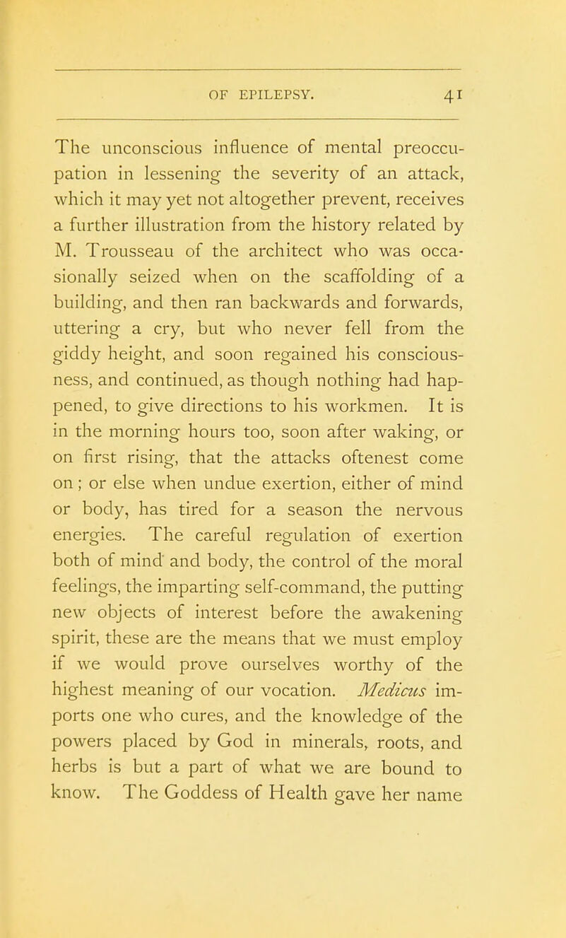 The unconscious influence of mental preoccu- pation in lessening the severity of an attack, which it may yet not altogether prevent, receives a further illustration from the history related by M. Trousseau of the architect who was occa- sionally seized when on the scaffolding of a building, and then ran backwards and forwards, uttering a cry, but who never fell from the giddy height, and soon regained his conscious- ness, and continued, as though nothing had hap- pened, to give directions to his workmen. It is in the morning hours too, soon after waking, or on first rising, that the attacks oftenest come on ; or else when undue exertion, either of mind or body, has tired for a season the nervous energies. The careful regulation of exertion both of mind and body, the control of the moral feelings, the imparting self-command, the putting new objects of interest before the awakening spirit, these are the means that we must employ if we would prove ourselves worthy of the highest meaning of our vocation. Medicus im- ports one who cures, and the knowledge of the powers placed by God in minerals, roots, and herbs is but a part of what we are bound to know. The Goddess of Health gave her name