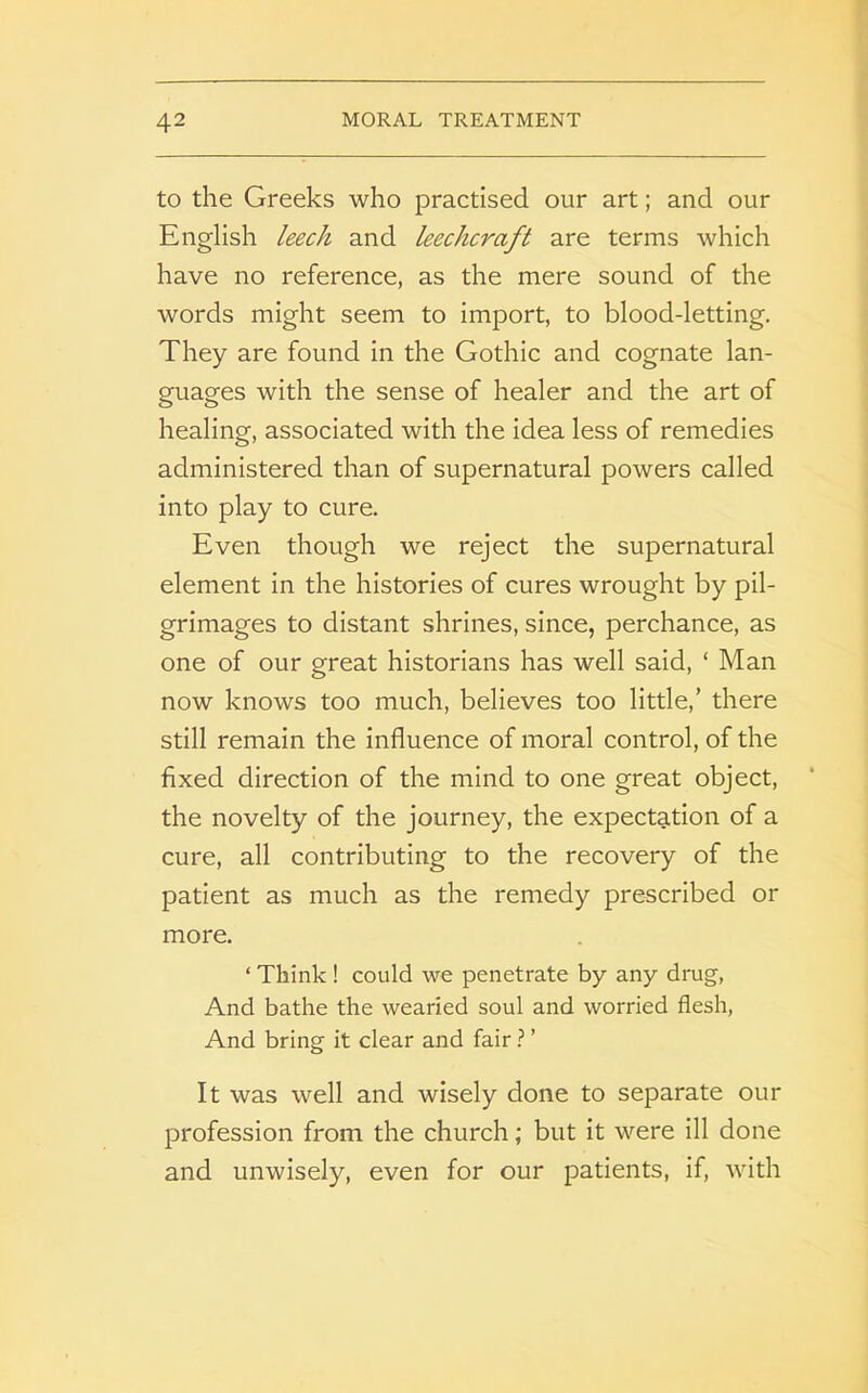 to the Greeks who practised our art; and our English leech and leechcraft are terms which have no reference, as the mere sound of the words might seem to import, to blood-letting. They are found in the Gothic and cognate lan- guages with the sense of healer and the art of healing, associated with the idea less of remedies administered than of supernatural powers called into play to cure. Even though we reject the supernatural element in the histories of cures wrought by pil- grimages to distant shrines, since, perchance, as one of our great historians has well said, ‘ Man now knows too much, believes too little,’ there still remain the influence of moral control, of the fixed direction of the mind to one great object, the novelty of the journey, the expectation of a cure, all contributing to the recovery of the patient as much as the remedy prescribed or more. ‘ Think ! could we penetrate by any drug, And bathe the wearied soul and worried flesh, And bring it clear and fair ? ’ It was well and wisely done to separate our profession from the church; but it were ill done and unwisely, even for our patients, if, with