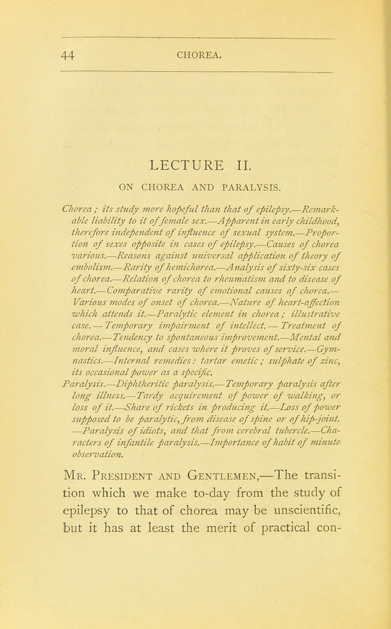 LECTURE II. ON CHOREA AND PARALYSIS. Chorea ; its study viore hopeful than that of epilepsy.—Remark- able liability to it of female sex.—Apparent in early childhood', therefore independent of influence of sexual system.—Propor- tion of sexes opposite in cases of epilepsy.—Causes of chorea 'various.—Reasons against universal application of theory of embolism.—Rarity of hemichorea.—Analysis of sixty-six cases of chorea.—Relation of chorea to rheumatism and to disease of heart.—Comparative rarity of emotiotial causes of chorea.— Various modes of onset of chorea.—Nature of heart-affection which attends it.—Paralytic element in chorea; illustrative case. — Temporary impairment of intellect. — Treatment of chorea.— Tendency to spontaneous improvement.—Mental and moral influence, and cases where it proves of service.—Gym- nastics.-—Internal remedies: tartar emetic ; sulphate of zinc, its occasional power as a specific. Paralysis.—Diphtheritic paralysis.—Temporary paralysis after long illness.—Tardy acquirement of power of walking, or loss of it.—Shai'e of rickets in producing it.—Loss of power supposed to be paralytic, from disease of spine or of hip-joint. —Paralysis of idiots, and that from cerebral tubercle.—Cha- racters of infantile paralysis.—Importance of habit of minute observation. Mr. President and Gentlemen,—The transi- tion which we make to-day from the study of epilepsy to that of chorea may be unscientific, but it has at least the merit of practical con-