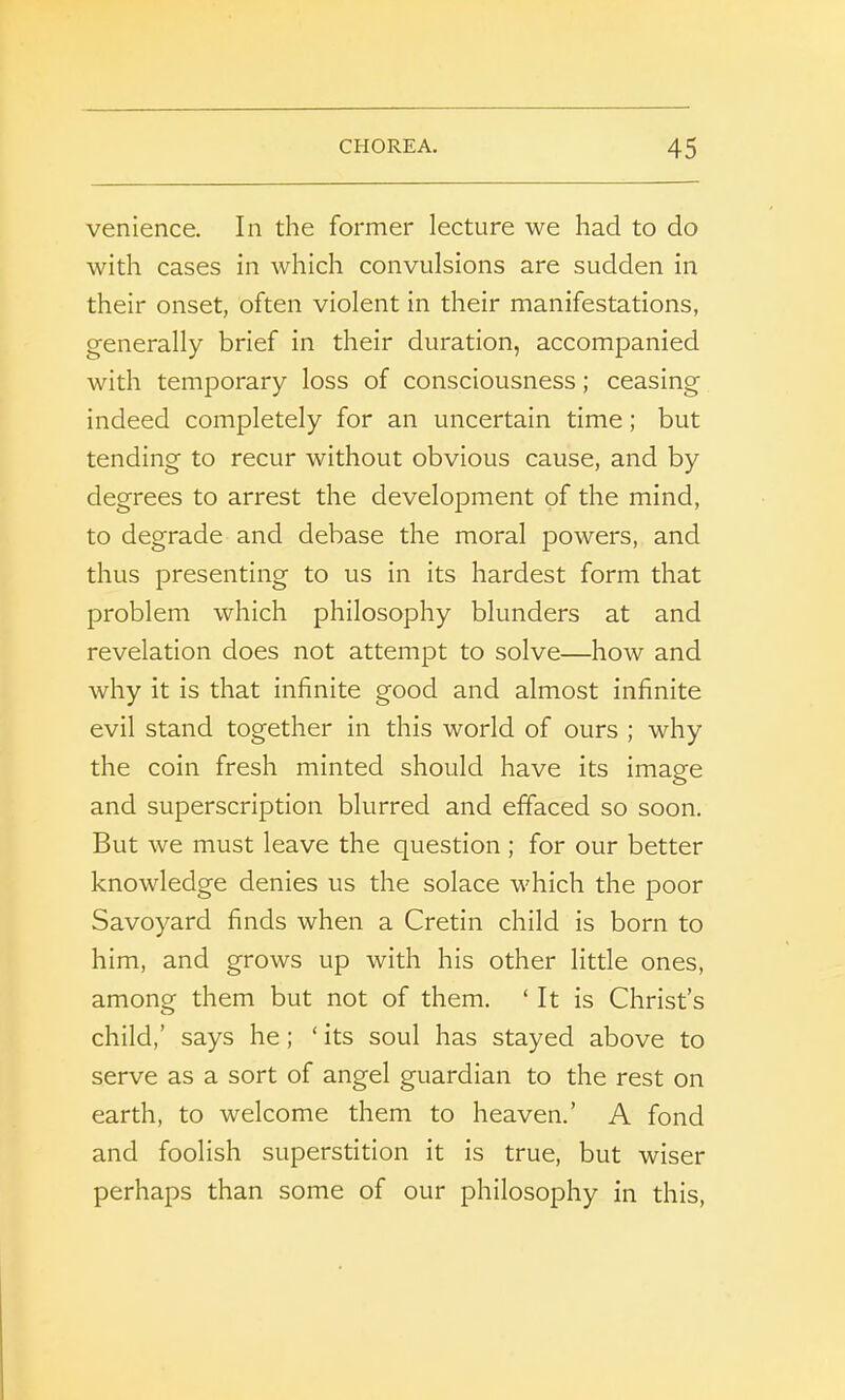 venience. In the former lecture we had to do with cases in which convulsions are sudden in their onset, often violent in their manifestations, generally brief in their duration, accompanied with temporary loss of consciousness; ceasing indeed completely for an uncertain time; but tending to recur without obvious cause, and by degrees to arrest the develojDment of the mind, to degrade and debase the moral powers, and thus presenting to us in its hardest form that problem which philosophy blunders at and revelation does not attempt to solve—how and why it is that infinite good and almost infinite evil stand together in this world of ours ; why the coin fresh minted should have its image and superscription blurred and effaced so soon. But we must leave the question; for our better knowledge denies us the solace which the poor Savoyard finds when a Cretin child is born to him, and grows up with his other little ones, among them but not of them. ‘ It is Christ’s child,’ says he ; ‘ its soul has stayed above to serve as a sort of angel guardian to the rest on earth, to welcome them to heaven.’ A fond and foolish superstition it is true, but wiser perhaps than some of our philosophy in this,