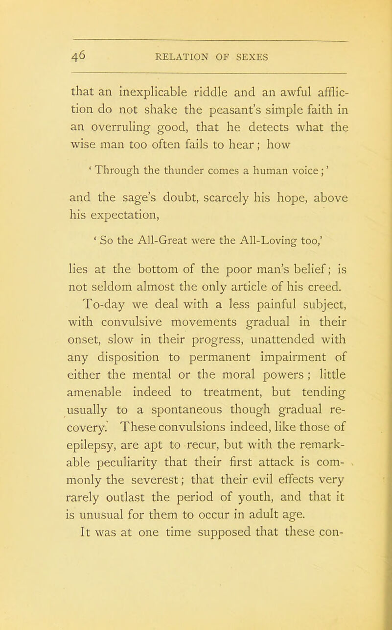 that an inexplicable riddle and an awful afflic- tion do not shake the peasant’s simple faith in an overruling good, that he detects what the wise man too often fails to hear; how ‘ Through the thunder comes a human voice ; ’ and the sage’s doubt, scarcely his hope, above his expectation, ‘ So the All-Great were the All-Loving too,’ lies at the bottom of the poor man’s belief; is not seldom almost the only article of his creed. To-day we deal with a less painful subject, with convulsive movements gradual in their onset, slow in their progress, unattended with any disposition to permanent impairment of either the mental or the moral powers ; little amenable indeed to treatment, but tending usually to a spontaneous though gradual re- covery. These convulsions indeed, like those of epilepsy, are apt to recur, but with the remark- able peculiarity that their first attack is com- monly the severest; that their evil effects very rarely outlast the period of youth, and that it is unusual for them to occur in adult age. It was at one time supposed that these con-