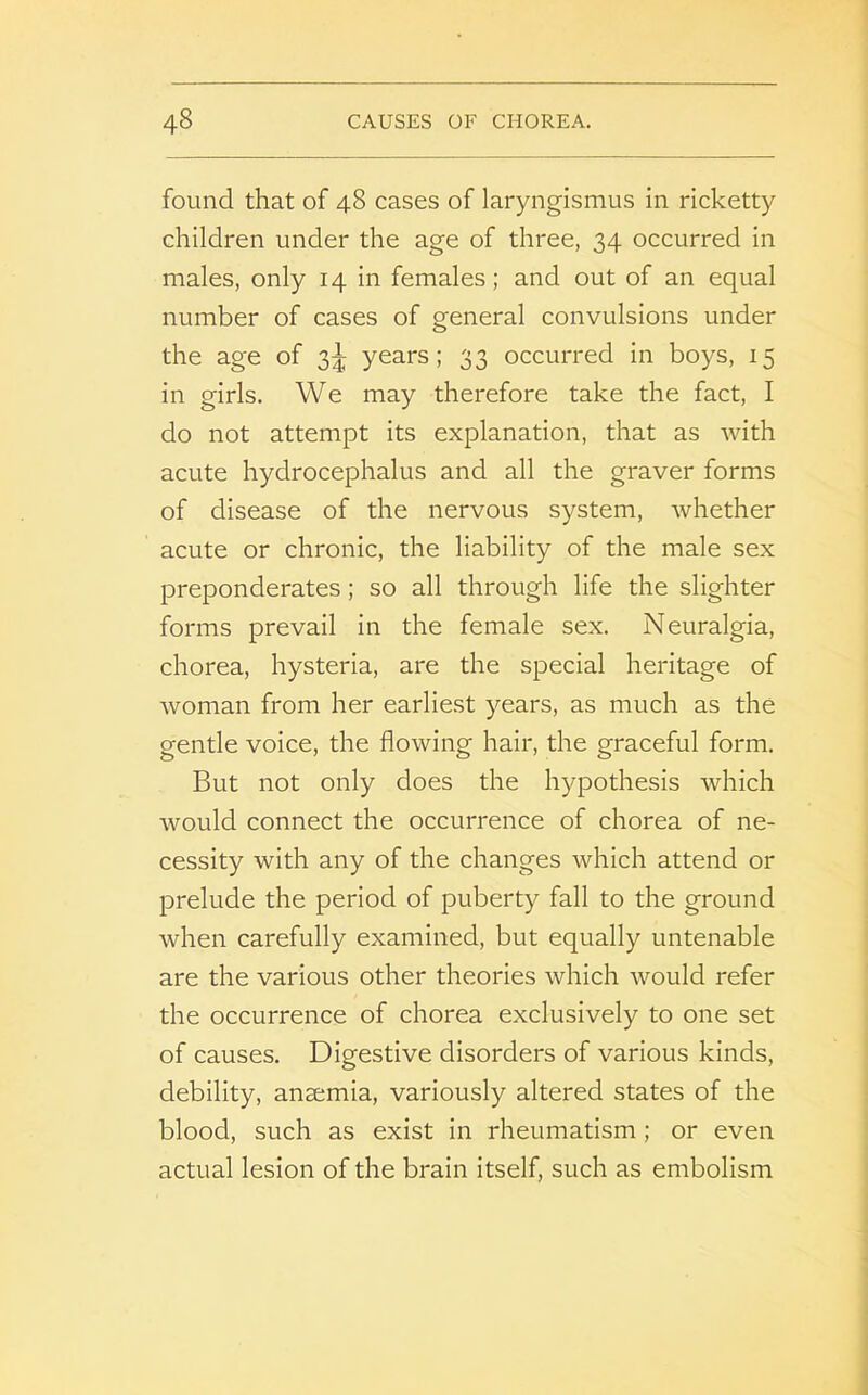 found that of 48 cases of laryngismus in ricketty children under the age of three, 34 occurred in males, only 14 in females; and out of an equal number of cases of general convulsions under the age of 3^ years; 33 occurred in boys, 15 in girls. We may therefore take the fact, I do not attempt its explanation, that as with acute hydrocephalus and all the graver forms of disease of the nervous system, whether acute or chronic, the liability of the male sex preponderates; so all through life the slighter forms prevail in the female sex. Neuralgia, chorea, hysteria, are the special heritage of woman from her earliest years, as much as the gentle voice, the flowing hair, the graceful form. But not only does the hypothesis which would connect the occurrence of chorea of ne- cessity with any of the changes which attend or prelude the period of puberty fall to the ground when carefully examined, but equally untenable are the various other theories which would refer the occurrence of chorea exclusively to one set of causes. Digestive disorders of various kinds, debility, anaemia, variously altered states of the blood, such as exist in rheumatism ; or even actual lesion of the brain itself, such as embolism