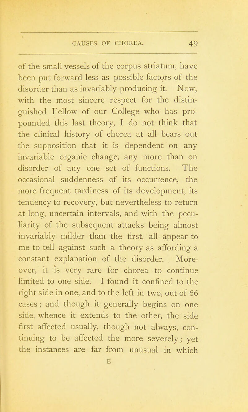 of the small vessels of the corpus striatum, have been put forward less as possible factors of the disorder than as invariably producing it. New, with the most sincere respect for the distin- guished Fellow of our College who has pro- pounded this last theory, I do not think that the clinical history of chorea at all bears out the supposition that it is dependent on any invariable organic change, any more than on disorder of any one set of functions. The occasional suddenness of its occurrence, the more frequent tardiness of its development, its tendency to recovery, but nevertheless to return at long, uncertain intervals, and with the pecu- liarity of the subsequent attacks being almost invariably milder than the first, all appear to me to tell against such a theory as affording a constant explanation of the disorder. More- over, it is very rare for chorea to continue limited to one side. I found it confined to the right side in one, and to the left in two, out of 66 cases ; and though it generally begins on one side, whence it extends to the other, the side first affected usually, though not always, con- tinuing to be affected the more severely; yet the instances are far from unusual in which E