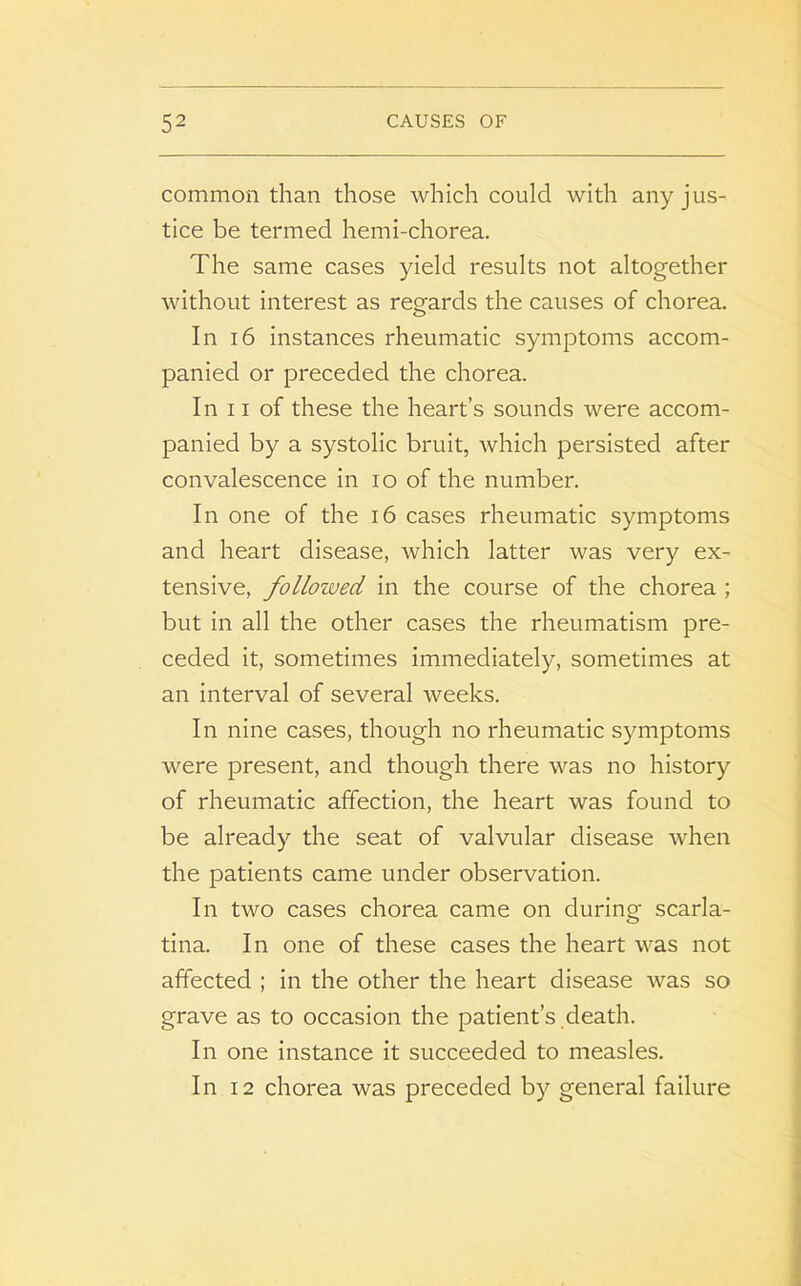 common than those which could with any jus- tice be termed hemi-chorea. The same cases yield results not altogether without interest as regards the causes of chorea. In 16 instances rheumatic symptoms accom- panied or preceded the chorea. In 11 of these the heart’s sounds were accom- panied by a systolic bruit, which persisted after convalescence in io of the number. In one of the 16 cases rheumatic symptoms and heart disease, which latter was very ex- tensive, followed in the course of the chorea ; but in all the other cases the rheumatism pre- ceded it, sometimes immediately, sometimes at an interval of several weeks. In nine cases, though no rheumatic symptoms were present, and though there was no history of rheumatic affection, the heart was found to be already the seat of valvular disease when the patients came under observation. In two cases chorea came on during scarla- tina. In one of these cases the heart was not affected ; in the other the heart disease was so grave as to occasion the patient’s death. In one instance it succeeded to measles. In 12 chorea was preceded by general failure