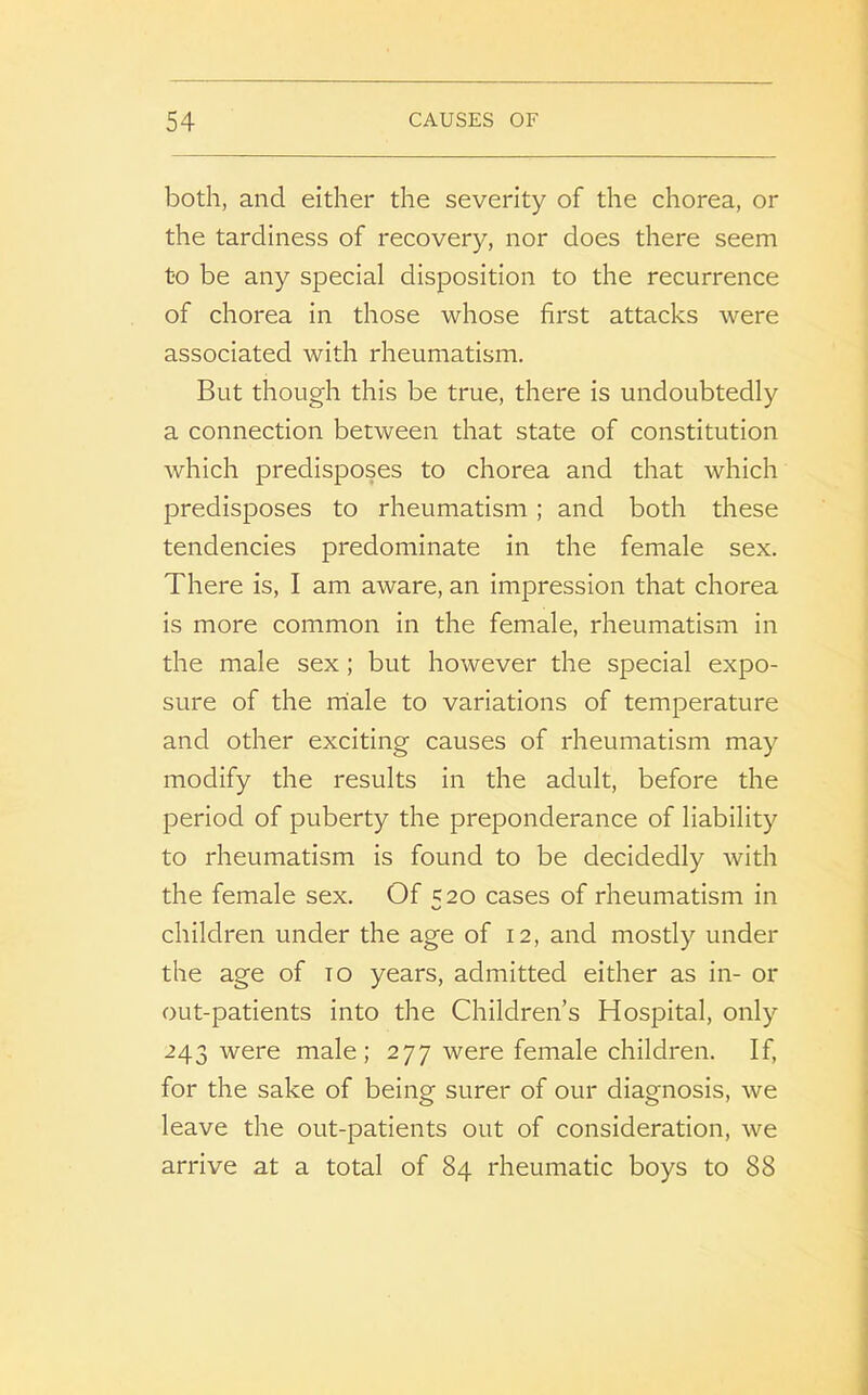 both, and either the severity of the chorea, or the tardiness of recovery, nor does there seem t-o be any special disposition to the recurrence of chorea in those whose first attacks were associated with rheumatism. But though this be true, there is undoubtedly a connection between that state of constitution which predisposes to chorea and that which predisposes to rheumatism ; and both these tendencies predominate in the female sex. There is, I am aware, an impression that chorea is more common in the female, rheumatism in the male sex ; but however the special expo- sure of the miale to variations of temperature and other exciting causes of rheumatism may modify the results in the adult, before the period of puberty the preponderance of liability to rheumatism is found to be decidedly with the female sex. Of 520 cases of rheumatism in children under the age of 12, and mostly under the age of to years, admitted either as in- or out-patients into the Children’s Hospital, only 243 were male; 277 were female children. If, for the sake of being surer of our diagnosis, we leave the out-patients out of consideration, we arrive at a total of 84 rheumatic boys to 88
