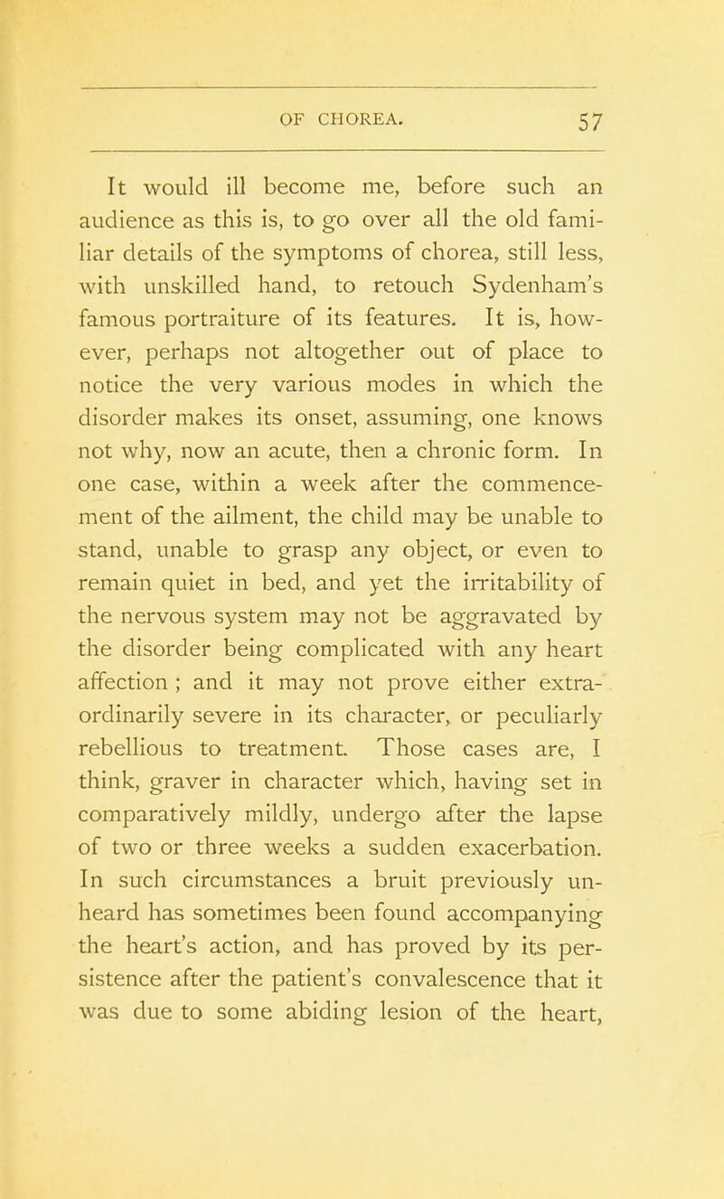 It would ill become me, before such an audience as this is, to go over all the old fami- liar details of the symptoms of chorea, still less, with unskilled hand, to retouch Sydenham’s famous portraiture of its features. It is, how- ever, perhaps not altogether out of place to notice the very various modes in which the disorder makes its onset, assuming, one knows not why, now an acute, then a chronic form. In one case, within a week after the commence- ment of the ailment, the child may be unable to stand, unable to grasp any object, or even to remain quiet in bed, and yet the irritability of the nervous system may not be aggravated by the disorder being complicated with any heart affection ; and it may not prove either extra- ordinarily severe in its character, or peculiarly rebellious to treatment. Those cases are, I think, graver in character which, having set in comparatively mildly, undergo after the lapse of two or three weeks a sudden exacerbation. In such circumstances a bruit previously un- heard has sometimes been found accompanying the heart’s action, and has proved by its per- sistence after the patient’s convalescence that it was due to some abiding lesion of the heart,