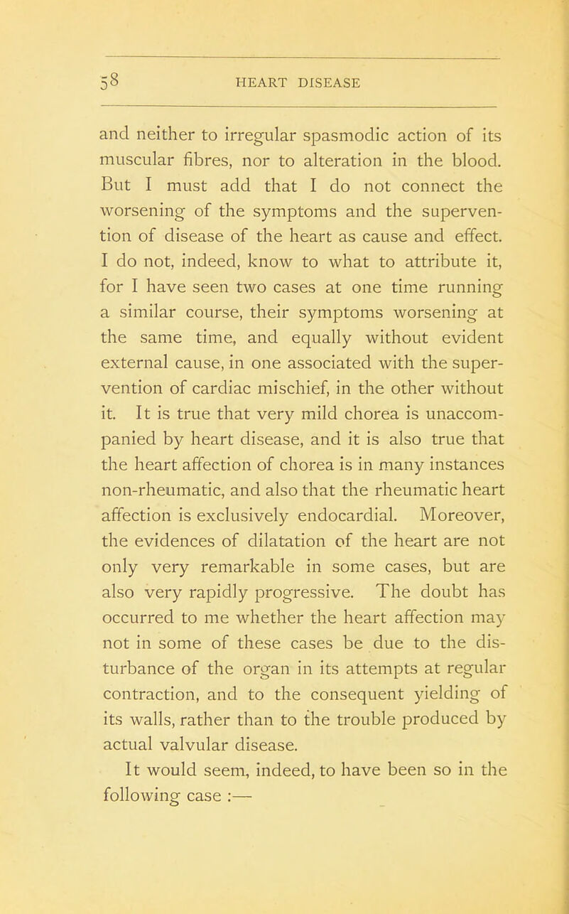 and neither to irregular spasmodic action of its muscular fibres, nor to alteration in the blood. But I must add that I do not connect the worsening of the symptoms and the superven- tion of disease of the heart as cause and effect. I do not, indeed, know to what to attribute it, for I have seen two cases at one time running a similar course, their symptoms worsening at the same time, and equally without evident external cause, in one associated with the super- vention of cardiac mischief, in the other without it. It is true that very mild chorea is unaccom- panied by heart disease, and it is also true that the heart affection of chorea is in many instances non-rheumatic, and also that the rheumatic heart affection is exclusively endocardial. Moreover, the evidences of dilatation of the heart are not only very remarkable in some cases, but are also very rapidly progressive. The doubt has occurred to me whether the heart affection may not in some of these cases be due to the dis- turbance of the organ in its attempts at regular contraction, and to the consequent yielding of its walls, rather than to the trouble produced by actual valvular disease. It would seem, indeed, to have been so in the following case :—