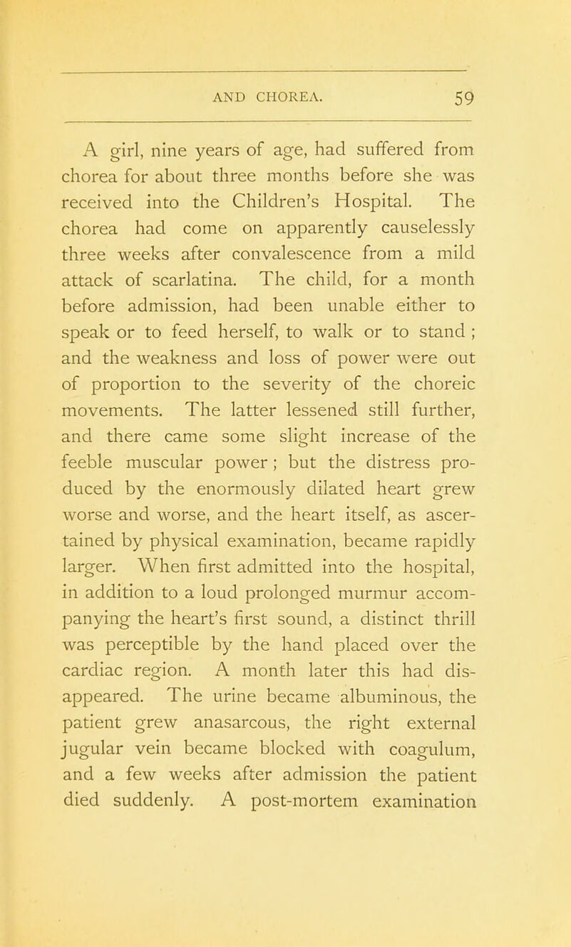 A girl, nine years of age, had suffered from chorea for about three months before she was received into the Children’s Hospital. The chorea had come on apparently causelessly three weeks after convalescence from a mild attack of scarlatina. The child, for a month before admission, had been unable either to speak or to feed herself, to walk or to stand ; and the weakness and loss of power were out of proportion to the severity of the choreic movements. The latter lessened still further, and there came some slight increase of the feeble muscular power; but the distress pro- duced by the enormously dilated heart grew worse and worse, and the heart itself, as ascer- tained by physical examination, became rapidly larger. When first admitted into the hospital, in addition to a loud prolonged murmur accom- panying the heart’s first sound, a distinct thrill was perceptible by the hand placed over the cardiac region. A month later this had dis- appeared. The urine became albuminous, the patient grew anasarcous, the right external jugular vein became blocked with coagulum, and a few weeks after admission the patient died suddenly. A post-mortem examination