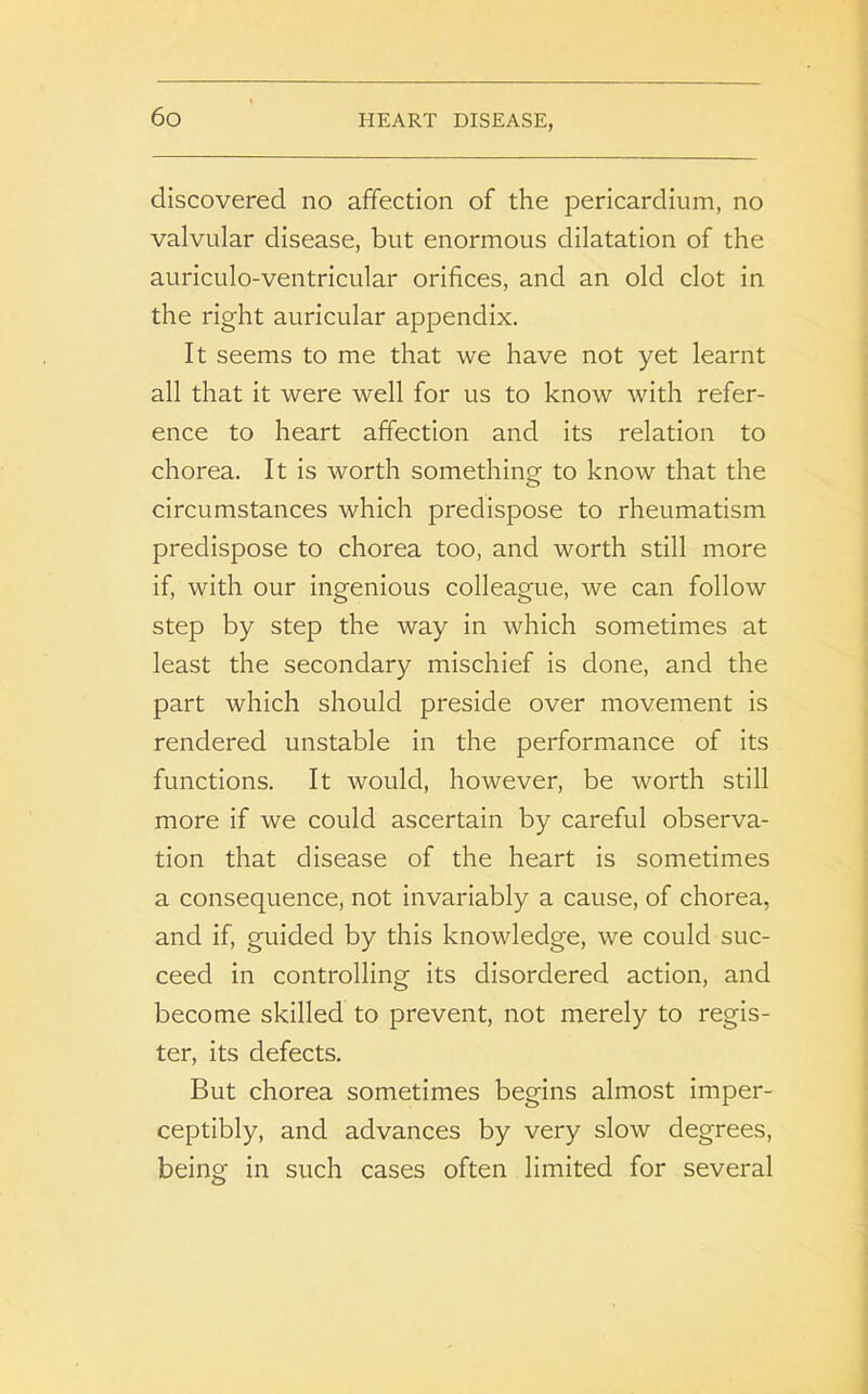 discovered no affection of the pericardium, no valvular disease, but enormous dilatation of the auriculo-ventricular orifices, and an old clot in the right auricular appendix. It seems to me that we have not yet learnt all that it were well for us to know with refer- ence to heart affection and its relation to chorea. It is worth something to know that the circumstances which predispose to rheumatism predispose to chorea too, and worth still more if, with our ingenious colleague, we can follow step by step the way in which sometimes at least the secondary mischief is done, and the part which should preside over movement is rendered unstable in the performance of its functions. It would, however, be worth still more if we could ascertain by careful observa- tion that disease of the heart is sometimes a consequence, not invariably a cause, of chorea, and if, guided by this knowledge, we could suc- ceed in controlling its disordered action, and become skilled to prevent, not merely to regis- ter, its defects. But chorea sometimes begins almost imper- ceptibly, and advances by very slow degrees, being in such cases often limited for several