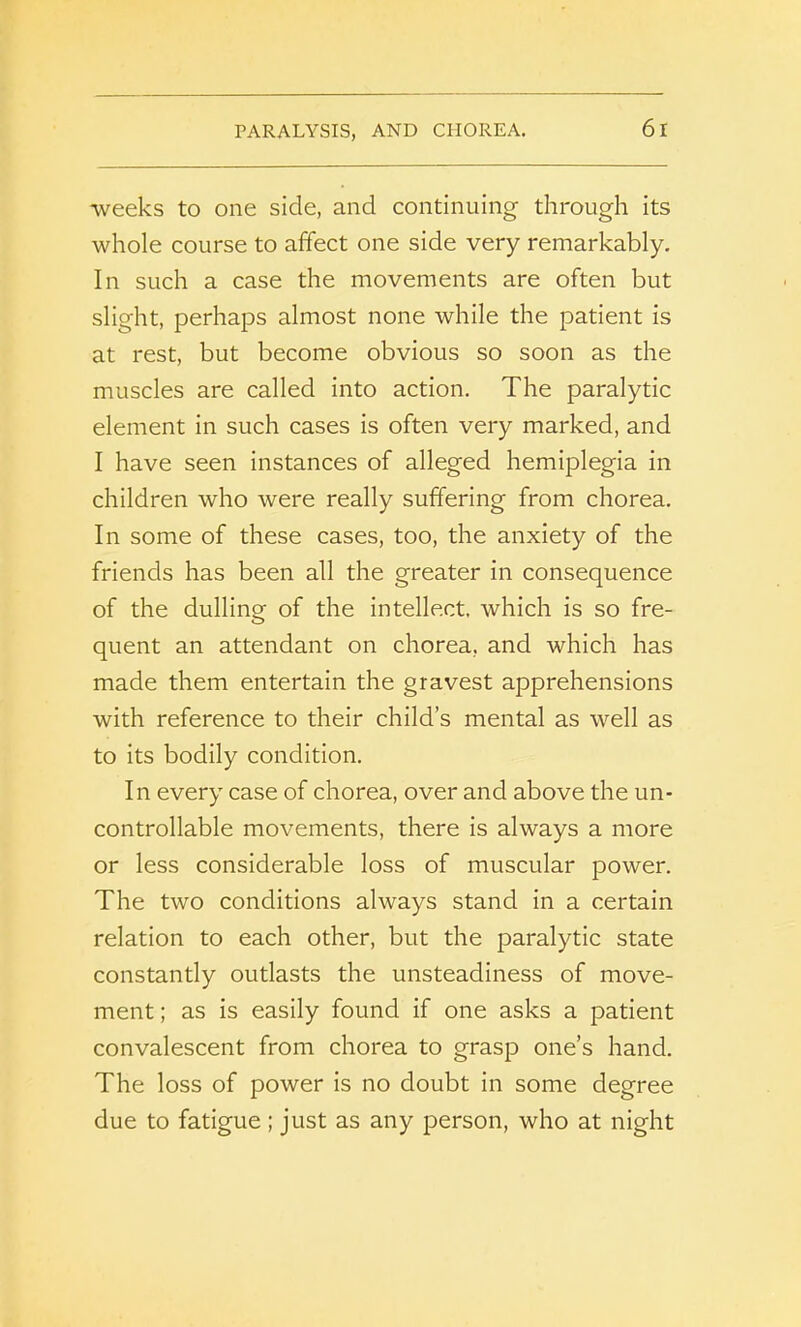 PARALYSIS, AND CHOREA. 6 I weeks to one side, and continuing through its whole course to affect one side very remarkably. In such a case the movements are often but slight, perhaps almost none while the patient is at rest, but become obvious so soon as the muscles are called into action. The paralytic element in such cases is often very marked, and I have seen instances of alleged hemiplegia in children who were really suffering from chorea. In some of these cases, too, the anxiety of the friends has been all the greater in consequence of the dulling of the intellect, which is so fre- quent an attendant on chorea, and which has made them entertain the gravest apprehensions with reference to their child’s mental as well as to its bodily condition. In every case of chorea, over and above the un- controllable movements, there is always a more or less considerable loss of muscular power. The two conditions always stand in a certain relation to each other, but the paralytic state constantly outlasts the unsteadiness of move- ment ; as is easily found if one asks a patient convalescent from chorea to grasp one’s hand. The loss of power is no doubt in some degree due to fatigue ; just as any person, who at night