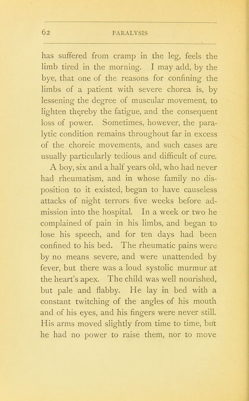 has suffered from cramp in the leg, feels the limb tired in the morning. I may add, by the bye, that one of the reasons for confining the limbs of a patient with severe chorea is, by lessening the degree of muscular movement, to lighten thereby the fatigue, and the consequent loss of power. Sometimes, however, the para- lytic condition remains throughout far in excess of the choreic movements, and such cases are usually particularly tedious and difficult of cure. A boy, six and a half years old, who had never had rheumatism, and in whose family no dis- position to it existed, began to have causeless attacks of nio-ht terrors five weeks before ad- o mission into the hospital. In a week or two he complained of pain in his limbs, and began to lose his speech, and for ten days had been confined to his bed. The rheumatic pains were by no means severe, and were unattended by fever, but there was a loud systolic murmur at the heart’s apex. The child was well nourished, but pale and flabby. He lay in bed with a constant twitching of the anodes of his mouth and of his eyes, and his fingers were never still. His arms moved slightly from time to time, but he had no power to raise them, nor to move