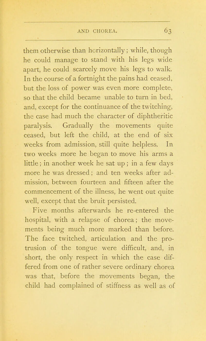 them otherwise than horizontally ; while, though he could manage to stand with his legs wide apart, he could scarcely move his legs to walk. In the course of a fortnight the pains had ceased, but the loss of power was even more complete, so that the child became unable to turn in bed, and, except for the continuance of the twitching, the case had much the character of diphtheritic paralysis. Gradually the movements quite ceased, but left the child, at the end of six weeks from admission, still quite helpless. In two weeks more he began to move his arms a little; in another week he sat up; in a few days more he was dressed; and ten weeks after ad- mission, between fourteen and fifteen after the commencement of the illness, he went out quite well, except that the bruit persisted. Five months afterwards he re-entered the hospital, with a relapse of chorea; the move- ments being much more marked than before. The face twitched, articulation and the pro- trusion of the tongue were difficult, and, in short, the only respect in which the case dif- fered from one of rather severe ordinary chorea was that, before the movements began, the child had complained of stiffness as well as of