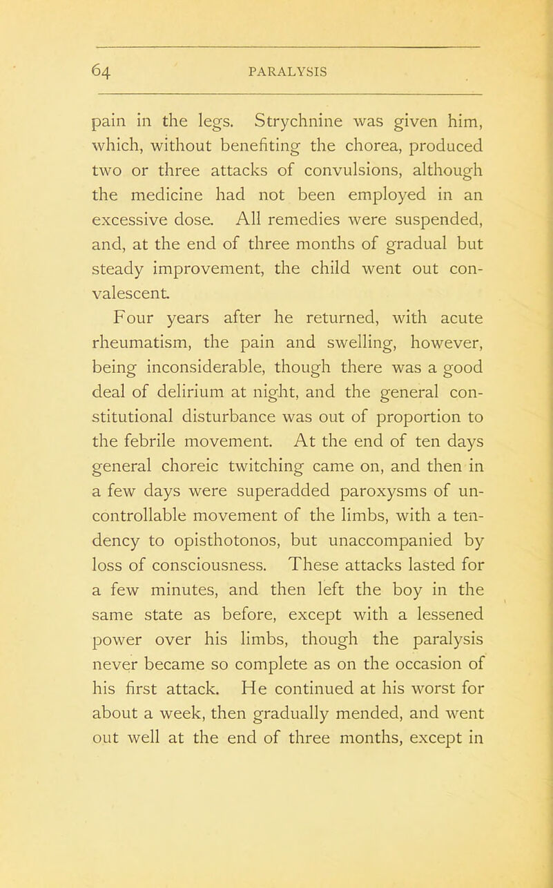 pain in the legs. Strychnine was given him, which, without benefiting the chorea, produced two or three attacks of convulsions, although the medicine had not been employed in an excessive dose. All remedies were suspended, and, at the end of three months of gradual but steady improvement, the child went out con- valescent Four years after he returned, with acute rheumatism, the pain and swelling, however, being inconsiderable, though there was a good deal of delirium at night, and the general con- stitutional disturbance was out of proportion to the febrile movement. At the end of ten days general choreic twitching came on, and then in a few days were superadded paroxysms of un- controllable movement of the limbs, with a ten- dency to opisthotonos, but unaccompanied by loss of consciousness. These attacks lasted for a few minutes, and then left the boy in the same state as before, except with a lessened power over his limbs, though the paralysis never became so complete as on the occasion of his first attack. He continued at his worst for about a week, then gradually mended, and went out well at the end of three months, except in