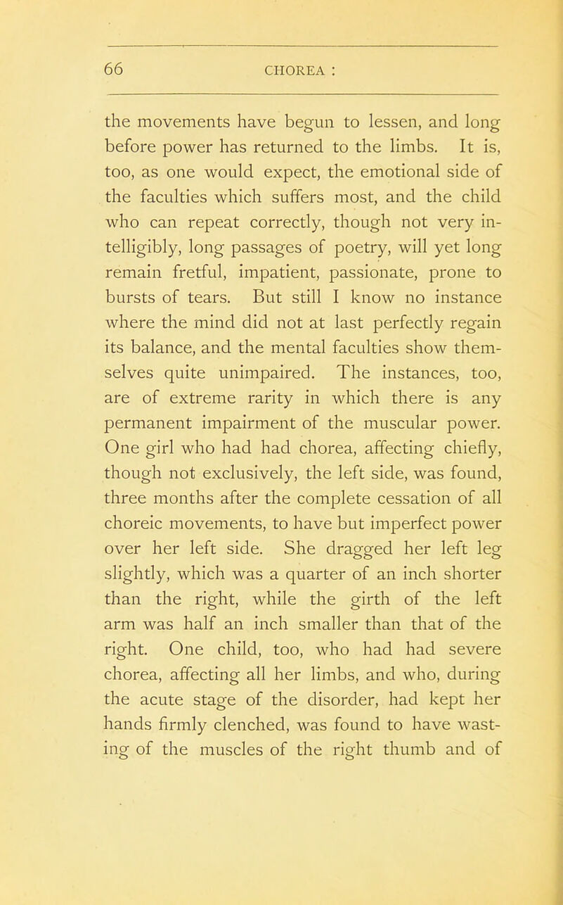 the movements have begun to lessen, and long before power has returned to the limbs. It is, too, as one would expect, the emotional side of the faculties which suffers most, and the child who can repeat correctly, though not very in- telligibly, long passages of poetry, will yet long remain fretful, impatient, passionate, prone to bursts of tears. But still I know no instance where the mind did not at last perfectly regain its balance, and the mental faculties show them- selves quite unimpaired. The instances, too, are of extreme rarity in which there is any permanent impairment of the muscular power. One girl who had had chorea, affecting chiefly, though not exclusively, the left side, was found, three months after the complete cessation of all choreic movements, to have but imperfect power over her left side. She dragged her left leg slightly, which was a quarter of an inch shorter than the right, while the girth of the left arm was half an inch smaller than that of the right. One child, too, who had had severe chorea, affecting all her limbs, and who, during the acute stage of the disorder, had kept her hands firmly clenched, was found to have wast- ing of the muscles of the right thumb and of