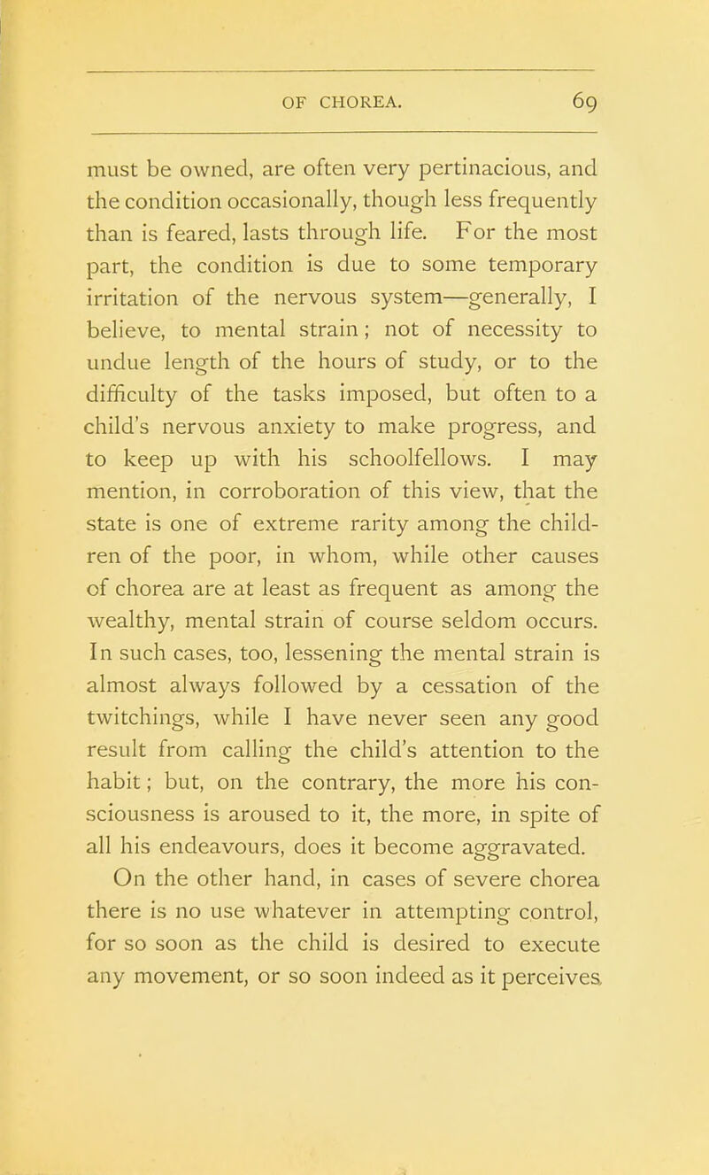 must be owned, are often very pertinacious, and the condition occasionally, though less frequently than is feared, lasts through life. For the most part, the condition is due to some temporary irritation of the nervous system—generally, I believe, to mental strain; not of necessity to undue length of the hours of study, or to the difficulty of the tasks imposed, but often to a child’s nervous anxiety to make progress, and to keep up with his schoolfellows. I may mention, in corroboration of this view, that the state is one of extreme rarity among the child- ren of the poor, in whom, while other causes of chorea are at least as frequent as among the wealthy, mental strain of course seldom occurs. In such cases, too, lessening the mental strain is almost always followed by a cessation of the twitchings, while I have never seen any good result from calling the child’s attention to the habit; but, on the contrary, the more his con- sciousness is aroused to it, the more, in spite of all his endeavours, does it become aggravated. On the other hand, in cases of severe chorea there is no use whatever in attempting control, for so soon as the child is desired to execute any movement, or so soon indeed as it perceives.