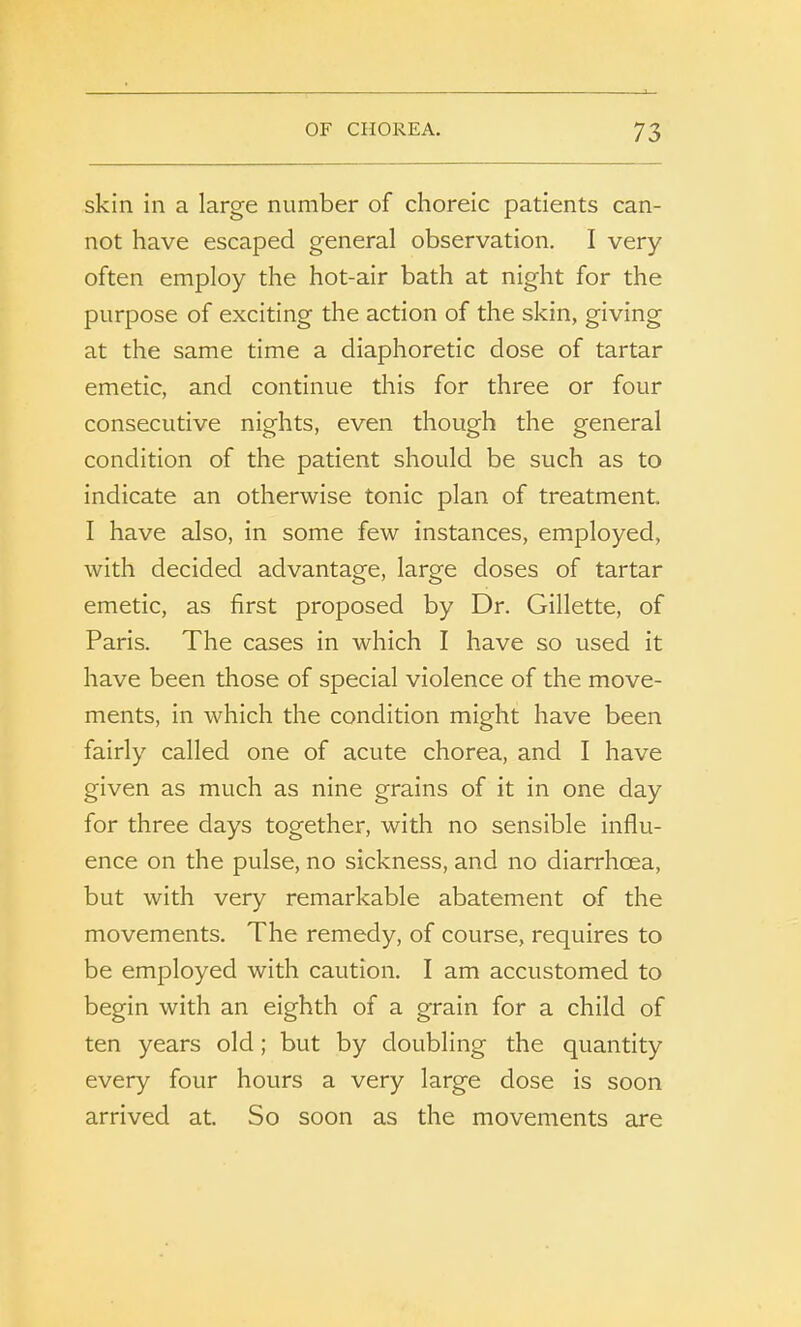 skin in a large number of choreic patients can- not have escaped general observation. I very often employ the hot-air bath at night for the purpose of exciting the action of the skin, giving at the same time a diaphoretic dose of tartar emetic, and continue this for three or four consecutive nights, even though the general condition of the patient should be such as to indicate an otherwise tonic plan of treatment. I have also, in some few instances, employed, with decided advantage, large doses of tartar emetic, as first proposed by Dr. Gillette, of Paris. The cases in which I have so used it have been those of special violence of the move- ments, in which the condition might have been fairly called one of acute chorea, and I have given as much as nine grains of it in one day for three days together, with no sensible influ- ence on the pulse, no sickness, and no diarrhoea, but with very remarkable abatement of the movements. The remedy, of course, requires to be employed with caution. I am accustomed to begin with an eighth of a grain for a child of ten years old; but by doubling the quantity every four hours a very large dose is soon arrived at. So soon as the movements are