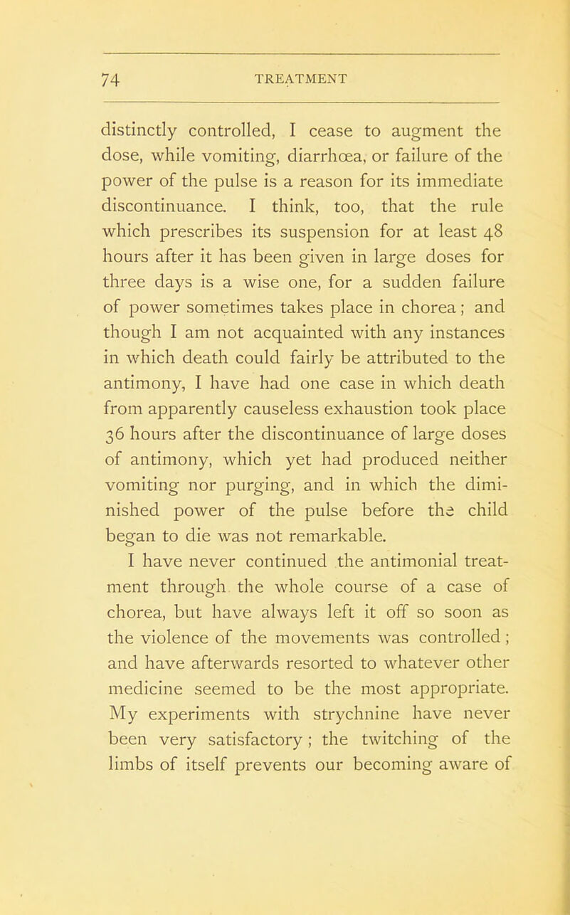 distinctly controlled, I cease to augment the dose, while vomiting, diarrhoea, or failure of the power of the pulse is a reason for its immediate discontinuance. I think, too, that the rule which prescribes its suspension for at least 48 hours after it has been given in large doses for three days is a wise one, for a sudden failure of power sometimes takes place in chorea; and though I am not acquainted with any instances in which death could fairly be attributed to the antimony, I have had one case in which death from apparently causeless exhaustion took place 36 hours after the discontinuance of large doses of antimony, which yet had produced neither vomiting nor purging, and in which the dimi- nished power of the pulse before the child began to die was not remarkable. I have never continued the antimonial treat- ment through the whole course of a case of chorea, but have always left it off so soon as the violence of the movements was controlled; and have afterwards resorted to whatever other medicine seemed to be the most appropriate. My experiments with strychnine have never been very satisfactory; the twitching of the limbs of itself prevents our becoming aware of