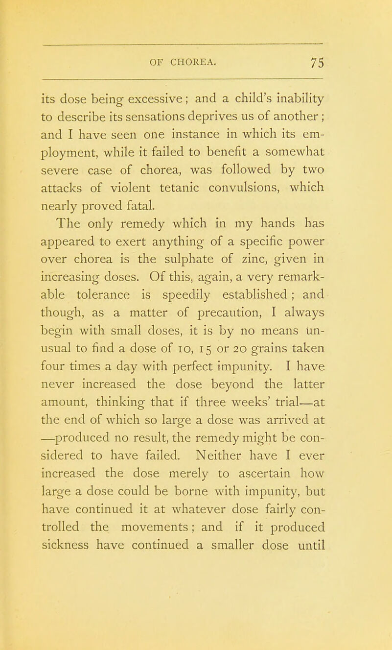 its dose being excessive; and a child’s inability to describe its sensations deprives us of another ; and I have seen one instance in which its em- ployment, while it failed to benefit a somewhat severe case of chorea, was followed by two attacks of violent tetanic convulsions, which nearly proved fatal. The only remedy which in my hands has appeared to exert anything of a specific power over chorea is the sulphate of zinc, given in increasing doses. Of this, again, a very remark- able tolerance is speedily established ; and though, as a matter of precaution, I always begin with small doses, it is by no means un- usual to find a dose of io, 15 or 20 grains taken four times a day with perfect impunity. I have never increased the dose beyond the latter amount, thinking that if three weeks’ trial—at the end of which so large a dose was arrived at —produced no result, the remedy might be con- sidered to have failed. Neither have I ever increased the dose merely to ascertain how large a dose could be borne with impunity, but have continued it at whatever dose fairly con- trolled the movements; and if it produced sickness have continued a smaller dose until