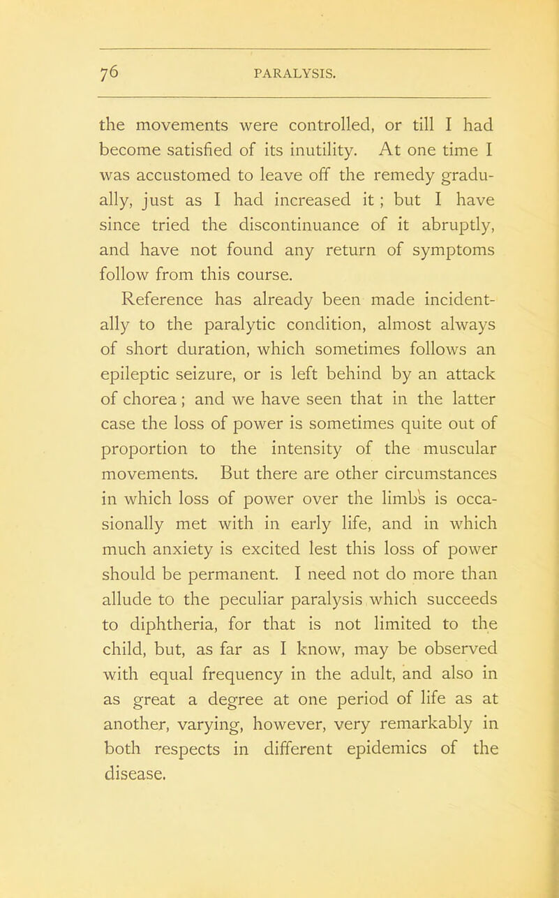 the movements were controlled, or till I had become satisfied of its inutility. At one time I was accustomed to leave off the remedy gradu- ally, just as I had increased it ; but I have since tried the discontinuance of it abruptly, and have not found any return of symptoms follow from this course. Reference has already been made incident- ally to the paralytic condition, almost always of short duration, which sometimes follows an epileptic seizure, or is left behind by an attack of chorea; and we have seen that in the latter case the loss of power is sometimes quite out of proportion to the intensity of the muscular movements. But there are other circumstances in which loss of power over the limb's is occa- sionally met with in early life, and in which much anxiety is excited lest this loss of power should be permanent. I need not do more than allude to the peculiar paralysis which succeeds to diphtheria, for that is not limited to the child, but, as far as I know, may be observed with equal frequency in the adult, and also in as great a degree at one period of life as at another, varying, however, very remarkably in both respects in different epidemics of the disease.