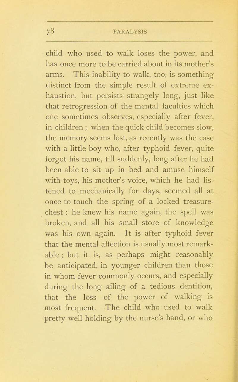 child who used to walk loses the power, and has once more to be carried about in its mother’s arms. This inability to walk, too, is something distinct from the simple result of extreme ex- haustion, but persists strangely long, just like that retrogression of the mental faculties which one sometimes observes, especially after fever, in children ; when the quick child becomes slow, the memory seems lost, as recently was the case with a little boy who, after typhoid fever, quite forgot his name, till suddenly, long after he had been able to sit up in bed and amuse himself with toys, his mother’s voice, which he had lis- tened to mechanically for days, seemed all at once to touch the spring of a locked treasure- chest : he knew his name again, the spell was broken, and all his small store of knowledge was his own again. It is after typhoid fever that the mental affection is usually most remark- able ; but it is, as perhaps might reasonably be anticipated, in younger children than those in whom fever commonly occurs, and especially during: the long: ailing- of a tedious dentition, that the loss of the power of walking is most frequent. The child who used to walk pretty well holding by the nurse’s hand, or who