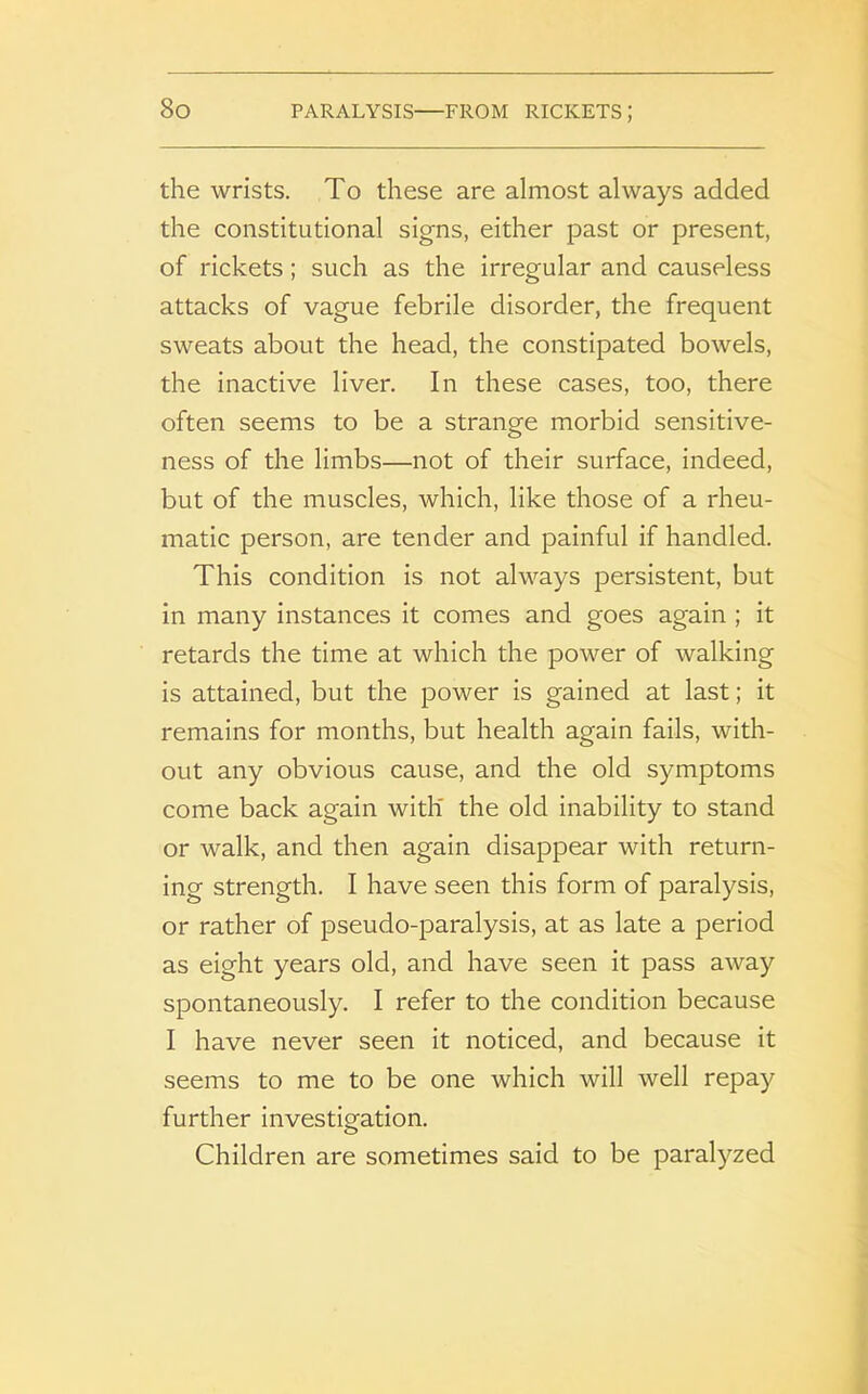 the wrists. To these are almost always added the constitutional signs, either past or present, of rickets; such as the irregular and causeless attacks of vague febrile disorder, the frequent sweats about the head, the constipated bowels, the inactive liver. In these cases, too, there often seems to be a strange morbid sensitive- ness of the limbs—not of their surface, indeed, but of the muscles, which, like those of a rheu- matic person, are tender and painful if handled. This condition is not always persistent, but in many instances it comes and goes again ; it retards the time at which the power of walking is attained, but the power is gained at last; it remains for months, but health again fails, with- out any obvious cause, and the old symptoms come back again with the old inability to stand or walk, and then again disappear with return- ing strength. I have seen this form of paralysis, or rather of pseudo-paralysis, at as late a period as eight years old, and have seen it pass away spontaneously. I refer to the condition because I have never seen it noticed, and because it seems to me to be one which will well repay further investigation. Children are sometimes said to be paralyzed