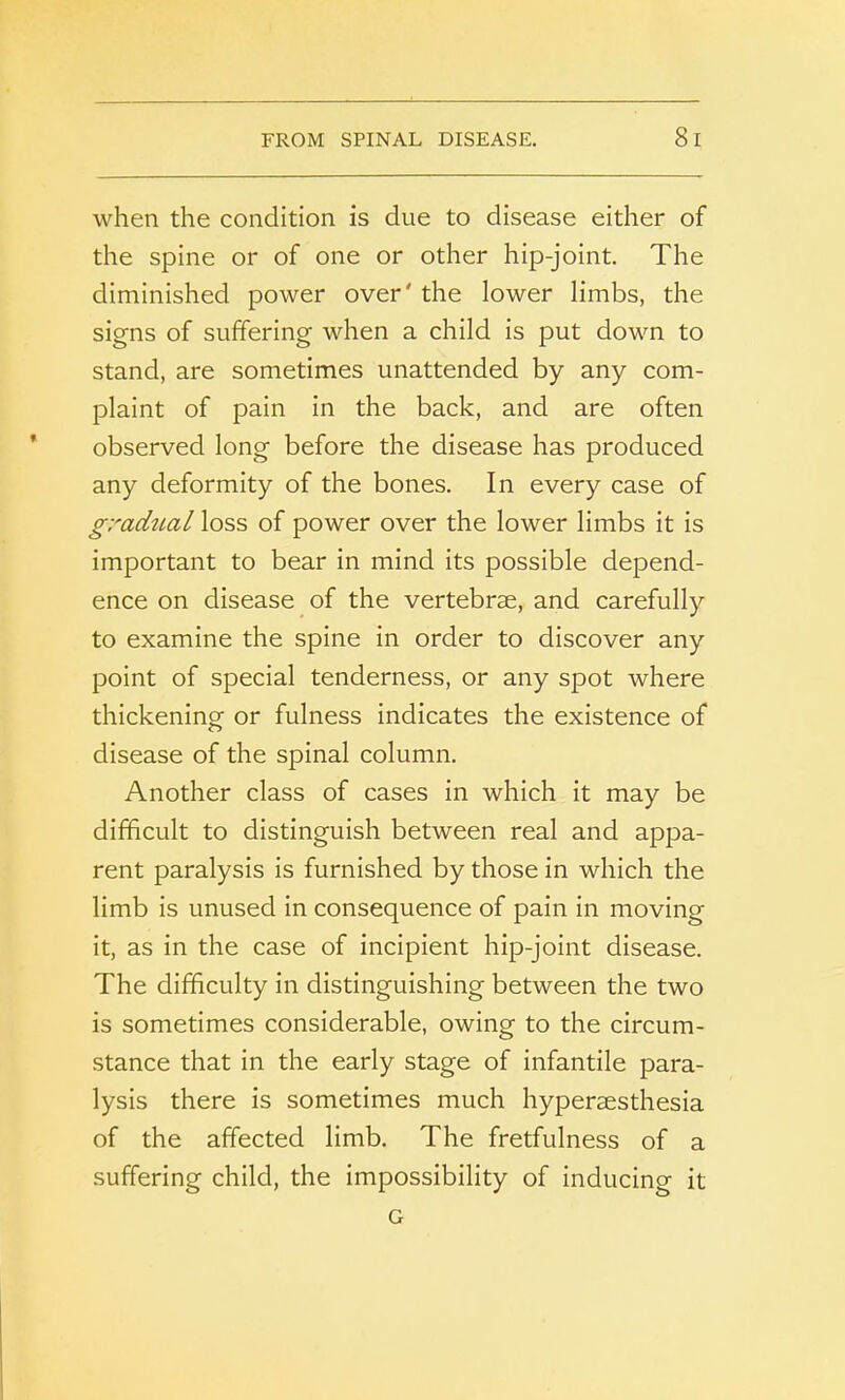 FROM SPINAL DISEASE. 8 I when the condition is due to disease either of the spine or of one or other hip-joint. The diminished power over' the lower limbs, the signs of suffering when a child is put down to stand, are sometimes unattended by any com- plaint of pain in the back, and are often observed long before the disease has produced any deformity of the bones. In every case of gradtial loss of power over the lower limbs it is important to bear in mind its possible depend- ence on disease of the vertebrae, and carefully to examine the spine in order to discover any point of special tenderness, or any spot where thickening or fulness indicates the existence of disease of the spinal column. Another class of cases in which it may be difficult to distinguish between real and appa- rent paralysis is furnished by those in which the limb is unused in consequence of pain in moving it, as in the case of incipient hip-joint disease. The difficulty in distinguishing between the two is sometimes considerable, owing to the circum- stance that in the early stage of infantile para- lysis there is sometimes much hyperesthesia of the affected limb. The fretfulness of a suffering child, the impossibility of inducing it G