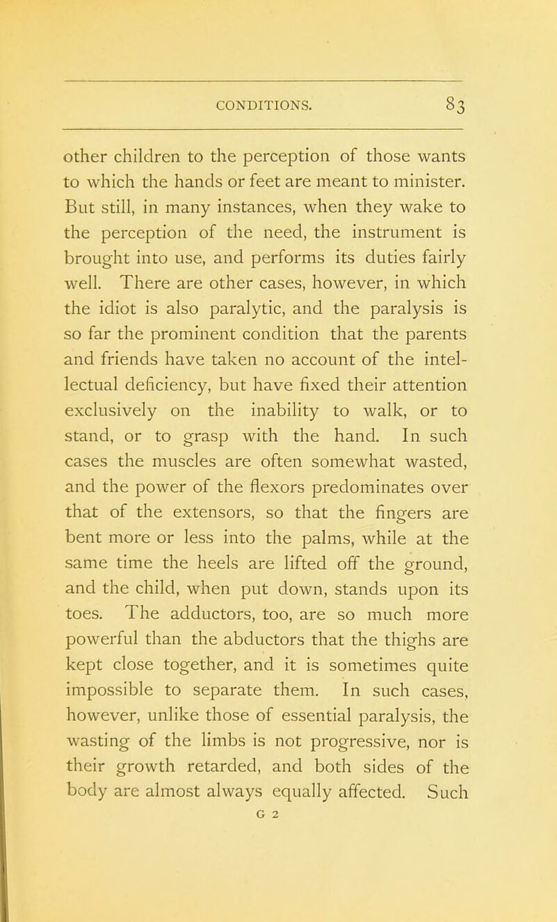 other children to the perception of those wants to which the hands or feet are meant to minister. But still, in many instances, when they wake to the perception of the need, the instrument is brought into use, and performs its duties fairly well. There are other cases, however, in which the idiot is also paralytic, and the paralysis is so far the prominent condition that the parents and friends have taken no account of the intel- lectual deficiency, but have fixed their attention exclusively on the inability to walk, or to stand, or to grasp with the hand. In such cases the muscles are often somewhat wasted, and the power of the flexors predominates over that of the extensors, so that the fingers are bent more or less into the palms, while at the same time the heels are lifted off the ground, and the child, when put down, stands upon its toes. The adductors, too, are so much more powerful than the abductors that the thighs are kept close together, and it is sometimes quite impossible to separate them. In such cases, however, unlike those of essential paralysis, the wasting of the limbs is not progressive, nor is their growth retarded, and both sides of the body are almost always equally affected. Such