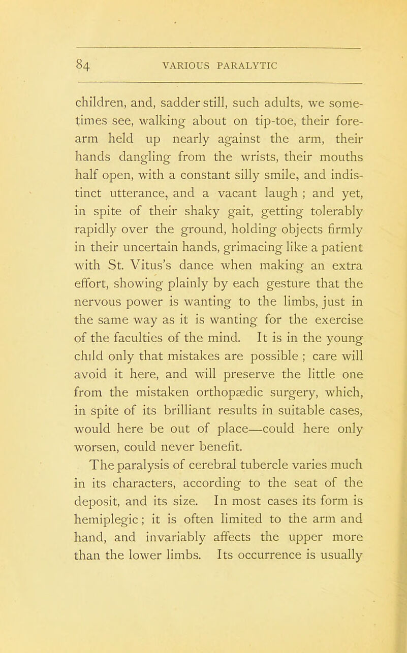 children, and, sadder still, such adults, we some- times see, walking about on tip-toe, their fore- arm held up nearly against the arm, their hands dangling from the wrists, their mouths half open, with a constant silly smile, and indis- tinct utterance, and a vacant laugh ; and yet, in spite of their shaky gait, getting tolerably rapidly over the ground, holding objects firmly in their uncertain hands, grimacing like a patient with St. Vitus’s dance when making an extra effort, showing plainly by each gesture that the nervous power is wanting to the limbs, just in the same way as it is wanting for the exercise of the faculties of the mind. It is in the young child only that mistakes are possible ; care will avoid it here, and will preserve the little one from the mistaken orthopaedic surgery, which, in spite of its brilliant results in suitable cases, would here be out of place—could here only worsen, could never benefit. The paralysis of cerebral tubercle varies much in its characters, according to the seat of the deposit, and its size. In most cases its form is hemiplegic; it is often limited to the arm and hand, and invariably affects the upper more than the lower limbs. Its occurrence is usually