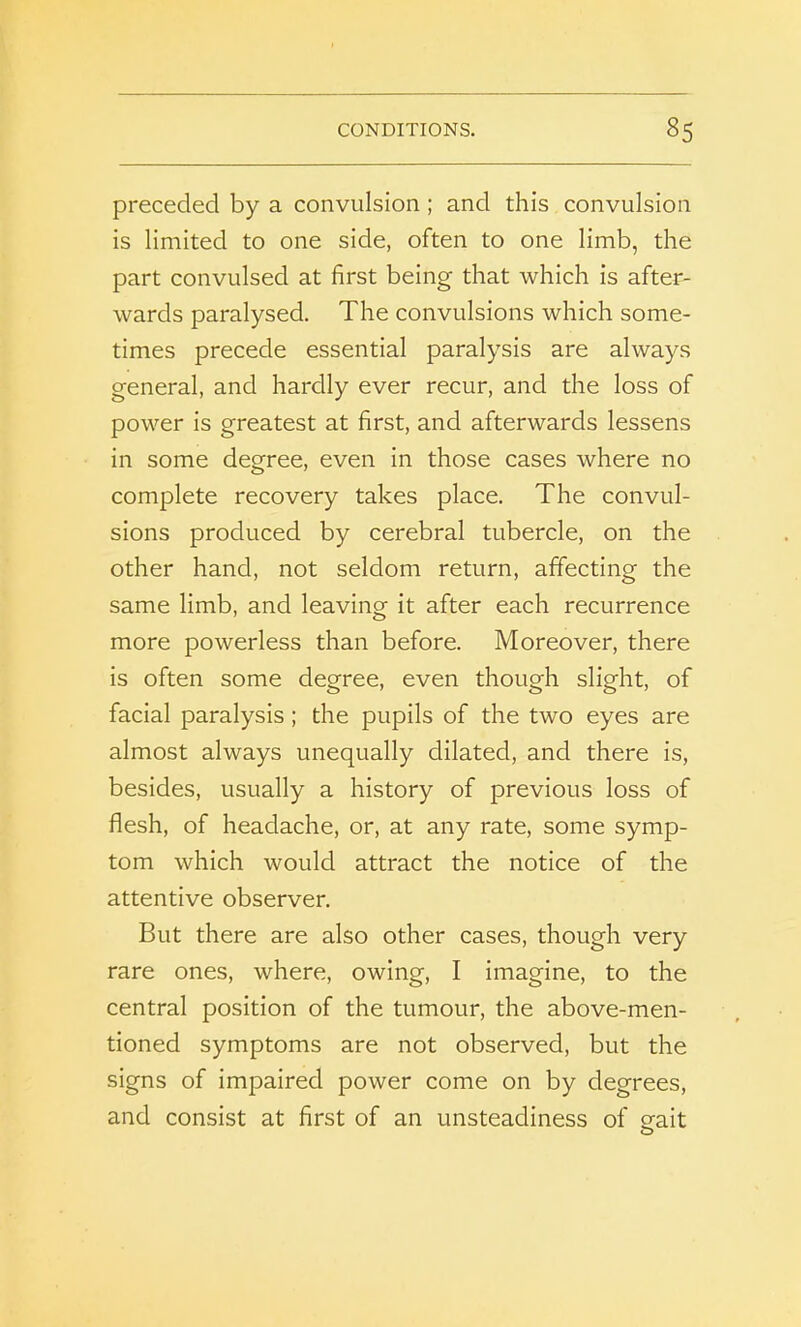 preceded by a convulsion; and this convulsion is limited to one side, often to one limb, the part convulsed at first being that which is after- wards paralysed. The convulsions which some- times precede essential paralysis are always general, and hardly ever recur, and the loss of power is greatest at first, and afterwards lessens in some degree, even in those cases where no complete recovery takes place. The convul- sions produced by cerebral tubercle, on the other hand, not seldom return, affecting the same limb, and leaving it after each recurrence more powerless than before. Moreover, there is often some degree, even though slight, of facial paralysis; the pupils of the two eyes are almost always unequally dilated, and there is, besides, usually a history of previous loss of flesh, of headache, or, at any rate, some symp- tom which would attract the notice of the attentive observer. But there are also other cases, though very rare ones, where, owing, I imagine, to the central position of the tumour, the above-men- tioned symptoms are not observed, but the signs of impaired power come on by degrees, and consist at first of an unsteadiness of gait o