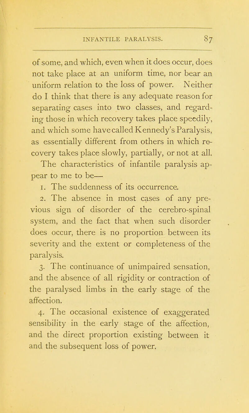 INFANTILE PARALYSIS. 8/ of some, and which, even when it does occur, does not take place at an uniform time, nor bear an uniform relation to the loss of power. Neither do I think that there is any adequate reason for separating cases into two classes, and regard- ing those in which recovery takes place speedily, and which some have called Kennedy’s Paralysis, as essentially different from others in which re- covery takes place slowly, partially, or not at all. The characteristics of infantile paralysis ap- pear to me to be— 1. The suddenness of its occurrence. 2. The absence in most cases of any pre- vious sign of disorder of the cerebro-spinal system, and the fact that when such disorder does occur, there is no proportion between its severity and the extent or completeness of the paralysis. 3. The continuance of unimpaired sensation, and the absence of all rigidity or contraction of the paralysed limbs in the early stage of the affection. 4. The occasional existence of exaggerated sensibility in the early stage of the affection, and the direct proportion existing between it and the subsequent loss of power.