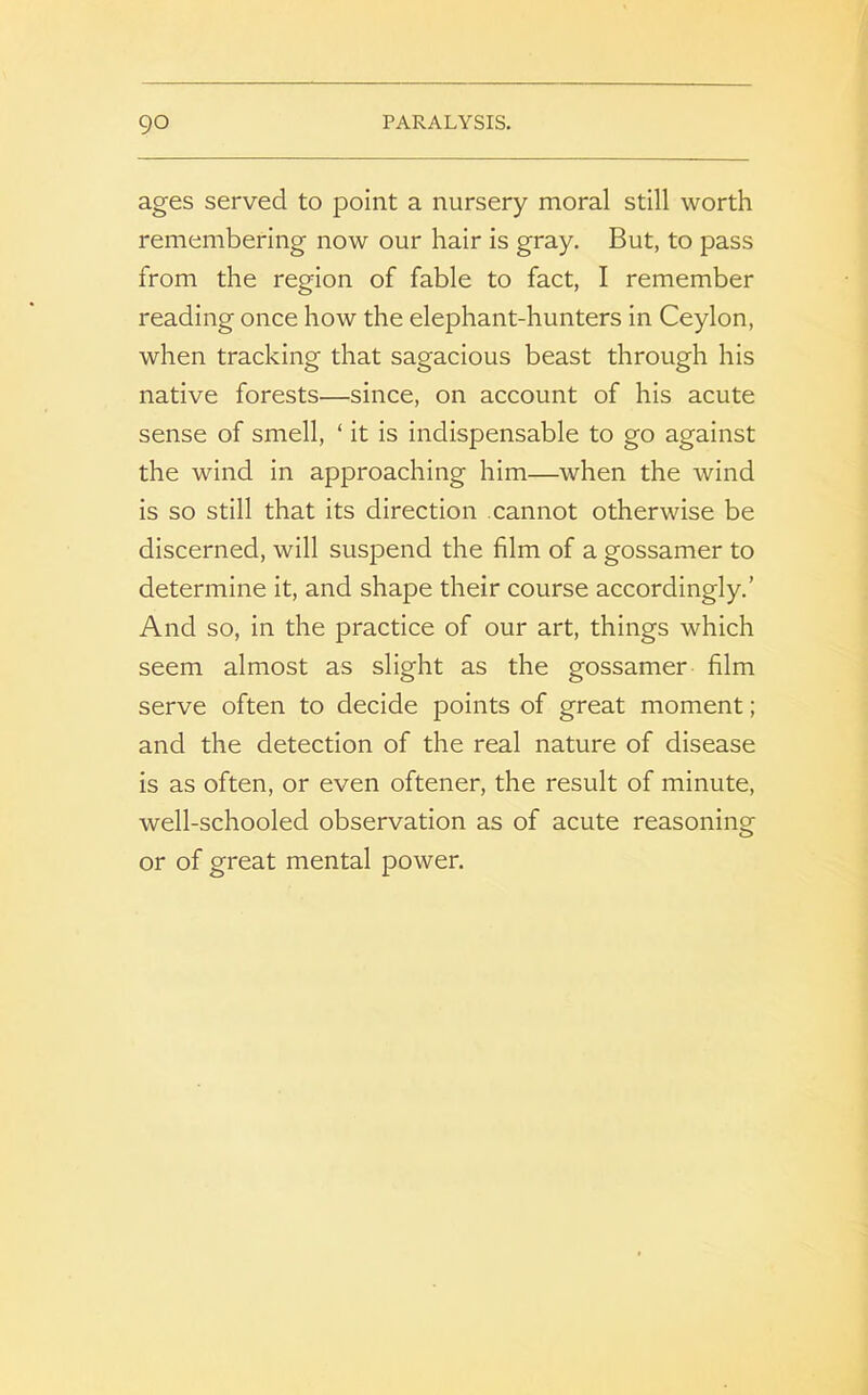 ages served to point a nursery moral still worth remembering now our hair is gray. But, to pass from the region of fable to fact, I remember reading once how the elephant-hunters in Ceylon, when tracking that sagacious beast through his native forests—since, on account of his acute sense of smell, ‘ it is indispensable to go against the wind in approaching him—when the wind is so still that its direction cannot otherwise be discerned, will suspend the film of a gossamer to determine it, and shape their course accordingly.' And so, in the practice of our art, things which seem almost as slight as the gossamer film serve often to decide points of great moment; and the detection of the real nature of disease is as often, or even oftener, the result of minute, well-schooled observation as of acute reasoning or of great mental power.