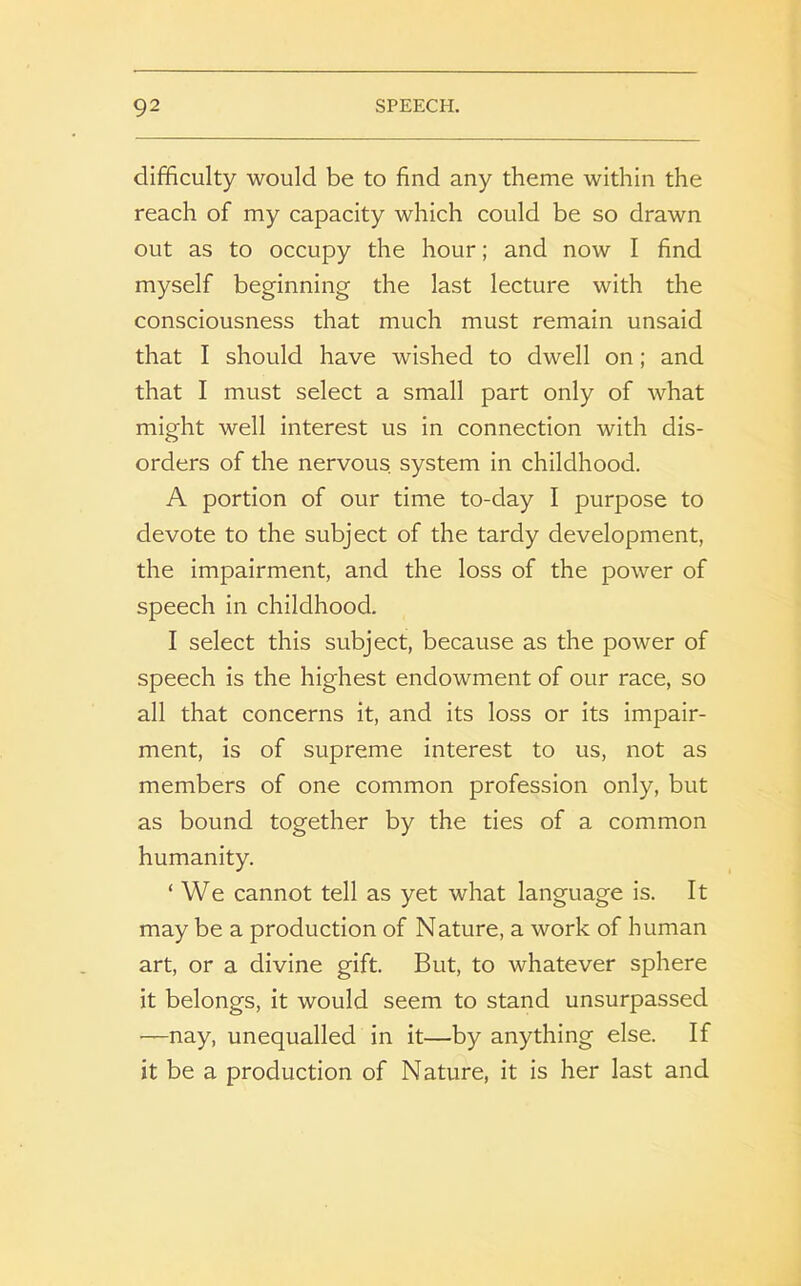 difficulty would be to find any theme within the reach of my capacity which could be so drawn out as to occupy the hour; and now I find myself beginning the last lecture with the consciousness that much must remain unsaid that I should have wished to dwell on; and that I must select a small part only of what might well interest us in connection with dis- orders of the nervous system in childhood. A portion of our time to-day I purpose to devote to the subject of the tardy development, the impairment, and the loss of the power of speech in childhood. I select this subject, because as the power of speech is the highest endowment of our race, so all that concerns it, and its loss or its impair- ment, is of supreme interest to us, not as members of one common profession only, but as bound together by the ties of a common humanity. ‘ We cannot tell as yet what language is. It may be a production of Nature, a work of human art, or a divine gift. But, to whatever sphere it belongs, it would seem to stand unsurpassed —nay, unequalled in it—by anything else. If it be a production of Nature, it is her last and